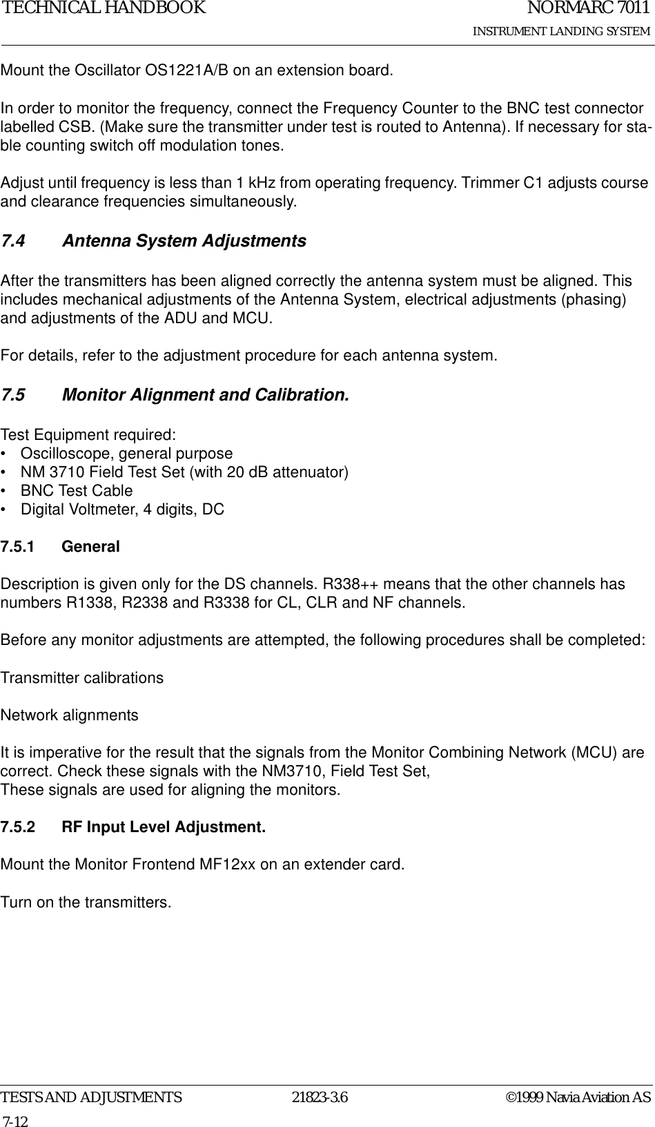 NORMARC 7011INSTRUMENT LANDING SYSTEMTECHNICAL HANDBOOKTESTS AND ADJUSTMENTS 21823-3.6 ©1999 Navia Aviation AS7-12Mount the Oscillator OS1221A/B on an extension board.In order to monitor the frequency, connect the Frequency Counter to the BNC test connector labelled CSB. (Make sure the transmitter under test is routed to Antenna). If necessary for sta-ble counting switch off modulation tones. Adjust until frequency is less than 1 kHz from operating frequency. Trimmer C1 adjusts course and clearance frequencies simultaneously.7.4 Antenna System AdjustmentsAfter the transmitters has been aligned correctly the antenna system must be aligned. This includes mechanical adjustments of the Antenna System, electrical adjustments (phasing) and adjustments of the ADU and MCU.For details, refer to the adjustment procedure for each antenna system.7.5 Monitor Alignment and Calibration.Test Equipment required:• Oscilloscope, general purpose• NM 3710 Field Test Set (with 20 dB attenuator)• BNC Test Cable• Digital Voltmeter, 4 digits, DC7.5.1 GeneralDescription is given only for the DS channels. R338++ means that the other channels has numbers R1338, R2338 and R3338 for CL, CLR and NF channels.Before any monitor adjustments are attempted, the following procedures shall be completed: Transmitter calibrationsNetwork alignmentsIt is imperative for the result that the signals from the Monitor Combining Network (MCU) are correct. Check these signals with the NM3710, Field Test Set,These signals are used for aligning the monitors. 7.5.2 RF Input Level Adjustment.Mount the Monitor Frontend MF12xx on an extender card.Turn on the transmitters.