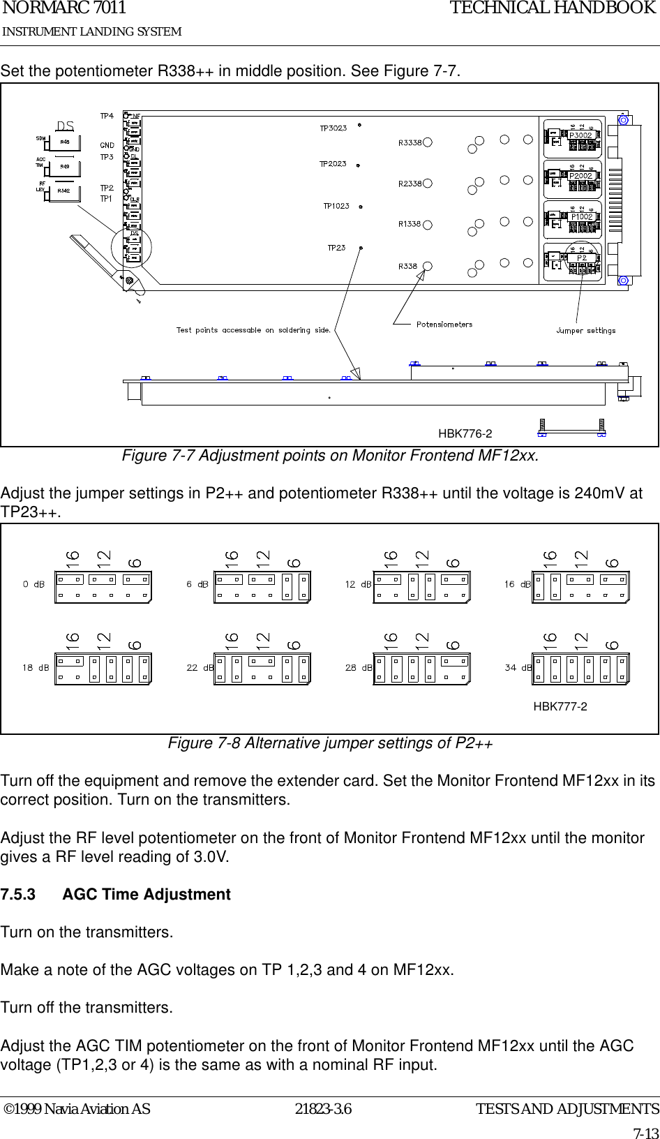 TESTS AND ADJUSTMENTSNORMARC 701121823-3.67-13©1999 Navia Aviation ASINSTRUMENT LANDING SYSTEMTECHNICAL HANDBOOKSet the potentiometer R338++ in middle position. See Figure 7-7.Figure 7-7 Adjustment points on Monitor Frontend MF12xx.Adjust the jumper settings in P2++ and potentiometer R338++ until the voltage is 240mV at TP23++. Figure 7-8 Alternative jumper settings of P2++Turn off the equipment and remove the extender card. Set the Monitor Frontend MF12xx in its correct position. Turn on the transmitters.Adjust the RF level potentiometer on the front of Monitor Frontend MF12xx until the monitor gives a RF level reading of 3.0V.7.5.3 AGC Time AdjustmentTurn on the transmitters.Make a note of the AGC voltages on TP 1,2,3 and 4 on MF12xx.Turn off the transmitters.Adjust the AGC TIM potentiometer on the front of Monitor Frontend MF12xx until the AGC voltage (TP1,2,3 or 4) is the same as with a nominal RF input.HBK776-2HBK777-2