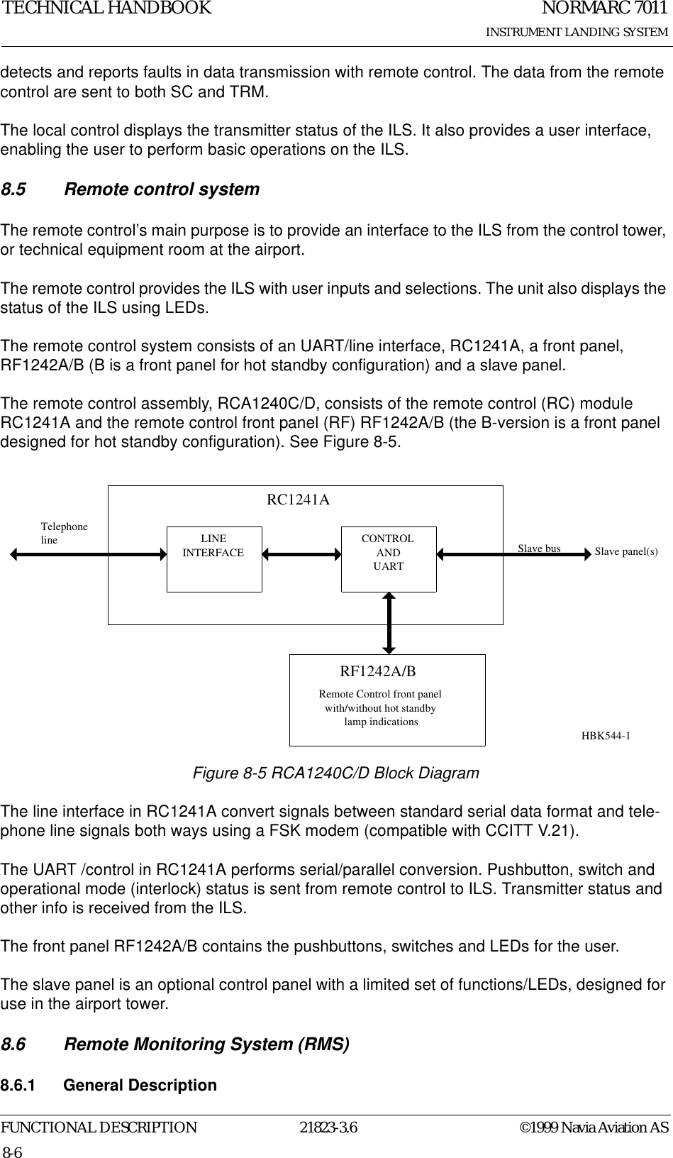 NORMARC 7011INSTRUMENT LANDING SYSTEMTECHNICAL HANDBOOKFUNCTIONAL DESCRIPTION 21823-3.6 ©1999 Navia Aviation AS8-6detects and reports faults in data transmission with remote control. The data from the remote control are sent to both SC and TRM.The local control displays the transmitter status of the ILS. It also provides a user interface, enabling the user to perform basic operations on the ILS.8.5 Remote control systemThe remote control’s main purpose is to provide an interface to the ILS from the control tower, or technical equipment room at the airport.The remote control provides the ILS with user inputs and selections. The unit also displays the status of the ILS using LEDs.The remote control system consists of an UART/line interface, RC1241A, a front panel, RF1242A/B (B is a front panel for hot standby configuration) and a slave panel.The remote control assembly, RCA1240C/D, consists of the remote control (RC) module RC1241A and the remote control front panel (RF) RF1242A/B (the B-version is a front panel designed for hot standby configuration). See Figure 8-5.Figure 8-5 RCA1240C/D Block DiagramThe line interface in RC1241A convert signals between standard serial data format and tele-phone line signals both ways using a FSK modem (compatible with CCITT V.21).The UART /control in RC1241A performs serial/parallel conversion. Pushbutton, switch and operational mode (interlock) status is sent from remote control to ILS. Transmitter status and other info is received from the ILS.The front panel RF1242A/B contains the pushbuttons, switches and LEDs for the user.The slave panel is an optional control panel with a limited set of functions/LEDs, designed for use in the airport tower.8.6 Remote Monitoring System (RMS)8.6.1 General DescriptionLINEINTERFACERF1242A/BTelephoneline CONTROLANDUARTSlave busRemote Control front panelwith/without hot standbylamp indicationsRC1241ASlave panel(s)HBK544-1