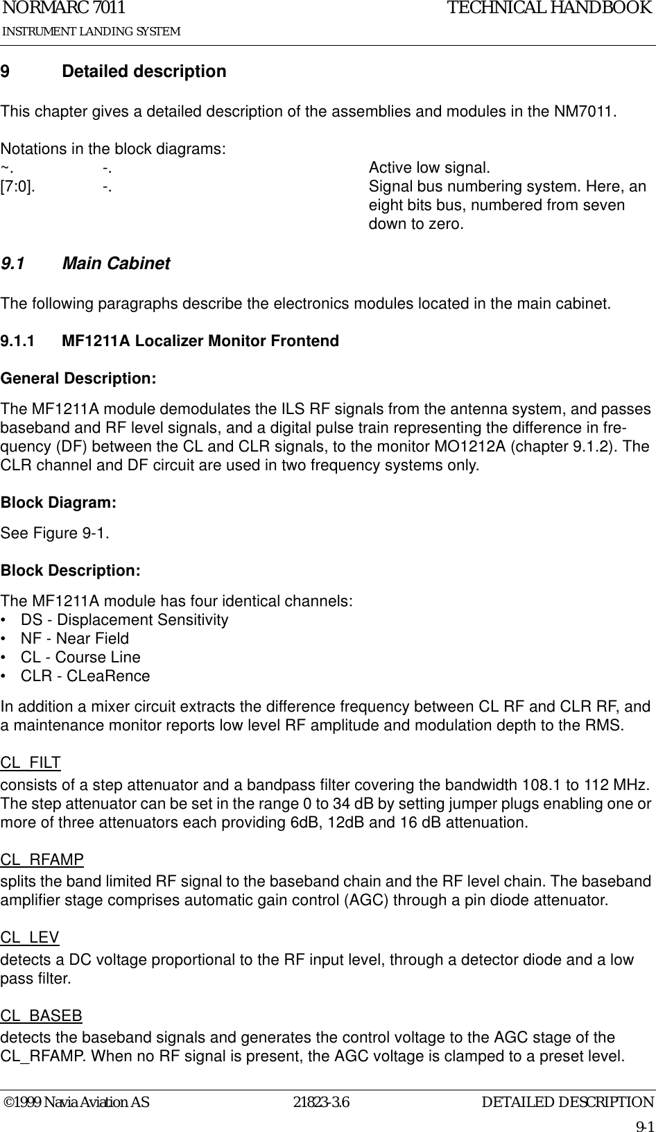 DETAILED DESCRIPTIONNORMARC 701121823-3.69-1INSTRUMENT LANDING SYSTEMTECHNICAL HANDBOOK©1999 Navia Aviation AS9 Detailed descriptionThis chapter gives a detailed description of the assemblies and modules in the NM7011.Notations in the block diagrams:~. -.  Active low signal.[7:0].  -.  Signal bus numbering system. Here, an eight bits bus, numbered from seven down to zero.9.1 Main CabinetThe following paragraphs describe the electronics modules located in the main cabinet.9.1.1 MF1211A Localizer Monitor FrontendGeneral Description:The MF1211A module demodulates the ILS RF signals from the antenna system, and passes baseband and RF level signals, and a digital pulse train representing the difference in fre-quency (DF) between the CL and CLR signals, to the monitor MO1212A (chapter 9.1.2). The CLR channel and DF circuit are used in two frequency systems only.Block Diagram:See Figure 9-1.Block Description:The MF1211A module has four identical channels:• DS - Displacement Sensitivity• NF - Near Field• CL - Course Line• CLR - CLeaRenceIn addition a mixer circuit extracts the difference frequency between CL RF and CLR RF, and a maintenance monitor reports low level RF amplitude and modulation depth to the RMS.CL_FILTconsists of a step attenuator and a bandpass filter covering the bandwidth 108.1 to 112 MHz. The step attenuator can be set in the range 0 to 34 dB by setting jumper plugs enabling one or more of three attenuators each providing 6dB, 12dB and 16 dB attenuation.CL_RFAMPsplits the band limited RF signal to the baseband chain and the RF level chain. The baseband amplifier stage comprises automatic gain control (AGC) through a pin diode attenuator.CL_LEVdetects a DC voltage proportional to the RF input level, through a detector diode and a low pass filter.CL_BASEBdetects the baseband signals and generates the control voltage to the AGC stage of the CL_RFAMP. When no RF signal is present, the AGC voltage is clamped to a preset level.