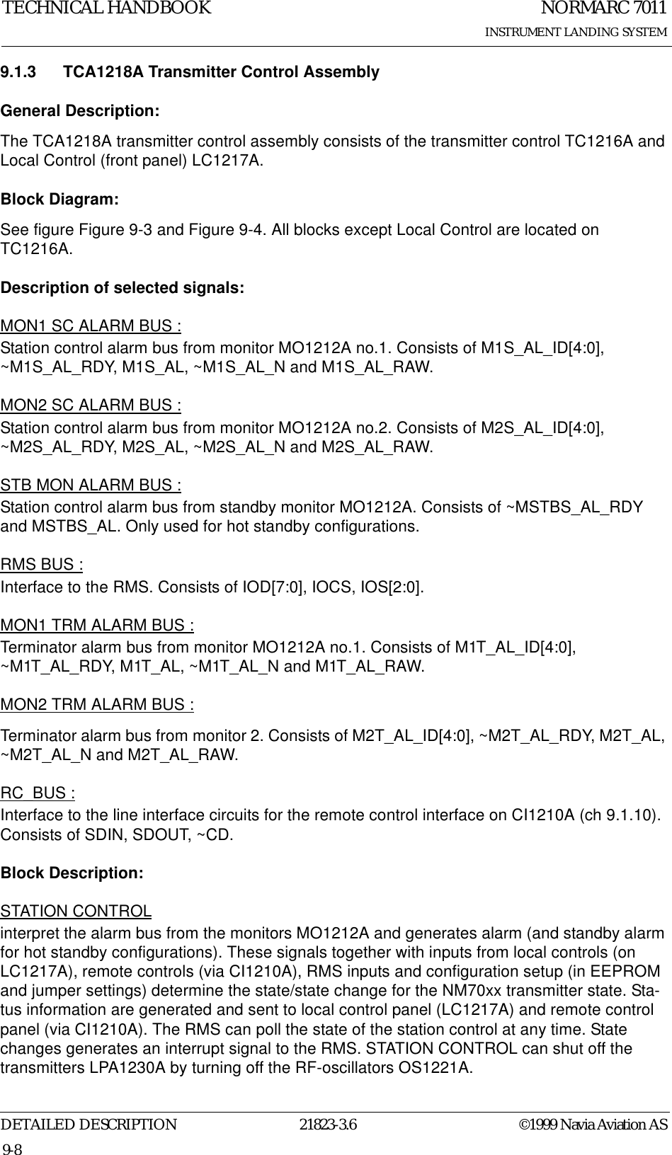 NORMARC 7011INSTRUMENT LANDING SYSTEMTECHNICAL HANDBOOKDETAILED DESCRIPTION 21823-3.6 ©1999 Navia Aviation AS9-89.1.3 TCA1218A Transmitter Control AssemblyGeneral Description:The TCA1218A transmitter control assembly consists of the transmitter control TC1216A and Local Control (front panel) LC1217A.Block Diagram:See figure Figure 9-3 and Figure 9-4. All blocks except Local Control are located on TC1216A.Description of selected signals:MON1 SC ALARM BUS :Station control alarm bus from monitor MO1212A no.1. Consists of M1S_AL_ID[4:0], ~M1S_AL_RDY, M1S_AL, ~M1S_AL_N and M1S_AL_RAW.MON2 SC ALARM BUS :Station control alarm bus from monitor MO1212A no.2. Consists of M2S_AL_ID[4:0], ~M2S_AL_RDY, M2S_AL, ~M2S_AL_N and M2S_AL_RAW.STB MON ALARM BUS :Station control alarm bus from standby monitor MO1212A. Consists of ~MSTBS_AL_RDY and MSTBS_AL. Only used for hot standby configurations.RMS BUS :Interface to the RMS. Consists of IOD[7:0], IOCS, IOS[2:0].MON1 TRM ALARM BUS :Terminator alarm bus from monitor MO1212A no.1. Consists of M1T_AL_ID[4:0], ~M1T_AL_RDY, M1T_AL, ~M1T_AL_N and M1T_AL_RAW.MON2 TRM ALARM BUS :Terminator alarm bus from monitor 2. Consists of M2T_AL_ID[4:0], ~M2T_AL_RDY, M2T_AL, ~M2T_AL_N and M2T_AL_RAW.RC_BUS :Interface to the line interface circuits for the remote control interface on CI1210A (ch 9.1.10). Consists of SDIN, SDOUT, ~CD.Block Description:STATION CONTROLinterpret the alarm bus from the monitors MO1212A and generates alarm (and standby alarm for hot standby configurations). These signals together with inputs from local controls (on LC1217A), remote controls (via CI1210A), RMS inputs and configuration setup (in EEPROM and jumper settings) determine the state/state change for the NM70xx transmitter state. Sta-tus information are generated and sent to local control panel (LC1217A) and remote control panel (via CI1210A). The RMS can poll the state of the station control at any time. State changes generates an interrupt signal to the RMS. STATION CONTROL can shut off the transmitters LPA1230A by turning off the RF-oscillators OS1221A.