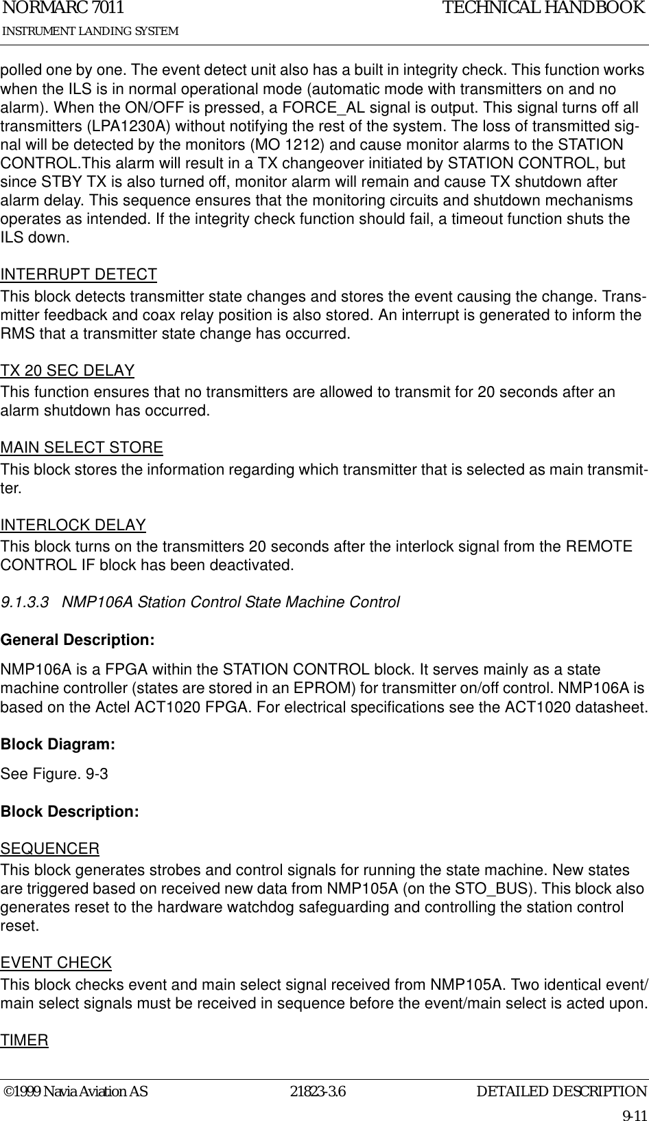 DETAILED DESCRIPTIONNORMARC 701121823-3.69-11INSTRUMENT LANDING SYSTEMTECHNICAL HANDBOOK©1999 Navia Aviation ASpolled one by one. The event detect unit also has a built in integrity check. This function works when the ILS is in normal operational mode (automatic mode with transmitters on and no alarm). When the ON/OFF is pressed, a FORCE_AL signal is output. This signal turns off all transmitters (LPA1230A) without notifying the rest of the system. The loss of transmitted sig-nal will be detected by the monitors (MO 1212) and cause monitor alarms to the STATION CONTROL.This alarm will result in a TX changeover initiated by STATION CONTROL, but since STBY TX is also turned off, monitor alarm will remain and cause TX shutdown after alarm delay. This sequence ensures that the monitoring circuits and shutdown mechanisms operates as intended. If the integrity check function should fail, a timeout function shuts the ILS down.INTERRUPT DETECTThis block detects transmitter state changes and stores the event causing the change. Trans-mitter feedback and coax relay position is also stored. An interrupt is generated to inform the RMS that a transmitter state change has occurred.TX 20 SEC DELAYThis function ensures that no transmitters are allowed to transmit for 20 seconds after an alarm shutdown has occurred.MAIN SELECT STOREThis block stores the information regarding which transmitter that is selected as main transmit-ter.INTERLOCK DELAYThis block turns on the transmitters 20 seconds after the interlock signal from the REMOTE CONTROL IF block has been deactivated.9.1.3.3 NMP106A Station Control State Machine ControlGeneral Description:NMP106A is a FPGA within the STATION CONTROL block. It serves mainly as a state machine controller (states are stored in an EPROM) for transmitter on/off control. NMP106A is based on the Actel ACT1020 FPGA. For electrical specifications see the ACT1020 datasheet.Block Diagram:See Figure. 9-3Block Description:SEQUENCERThis block generates strobes and control signals for running the state machine. New states are triggered based on received new data from NMP105A (on the STO_BUS). This block also generates reset to the hardware watchdog safeguarding and controlling the station control reset.EVENT CHECKThis block checks event and main select signal received from NMP105A. Two identical event/main select signals must be received in sequence before the event/main select is acted upon.TIMER