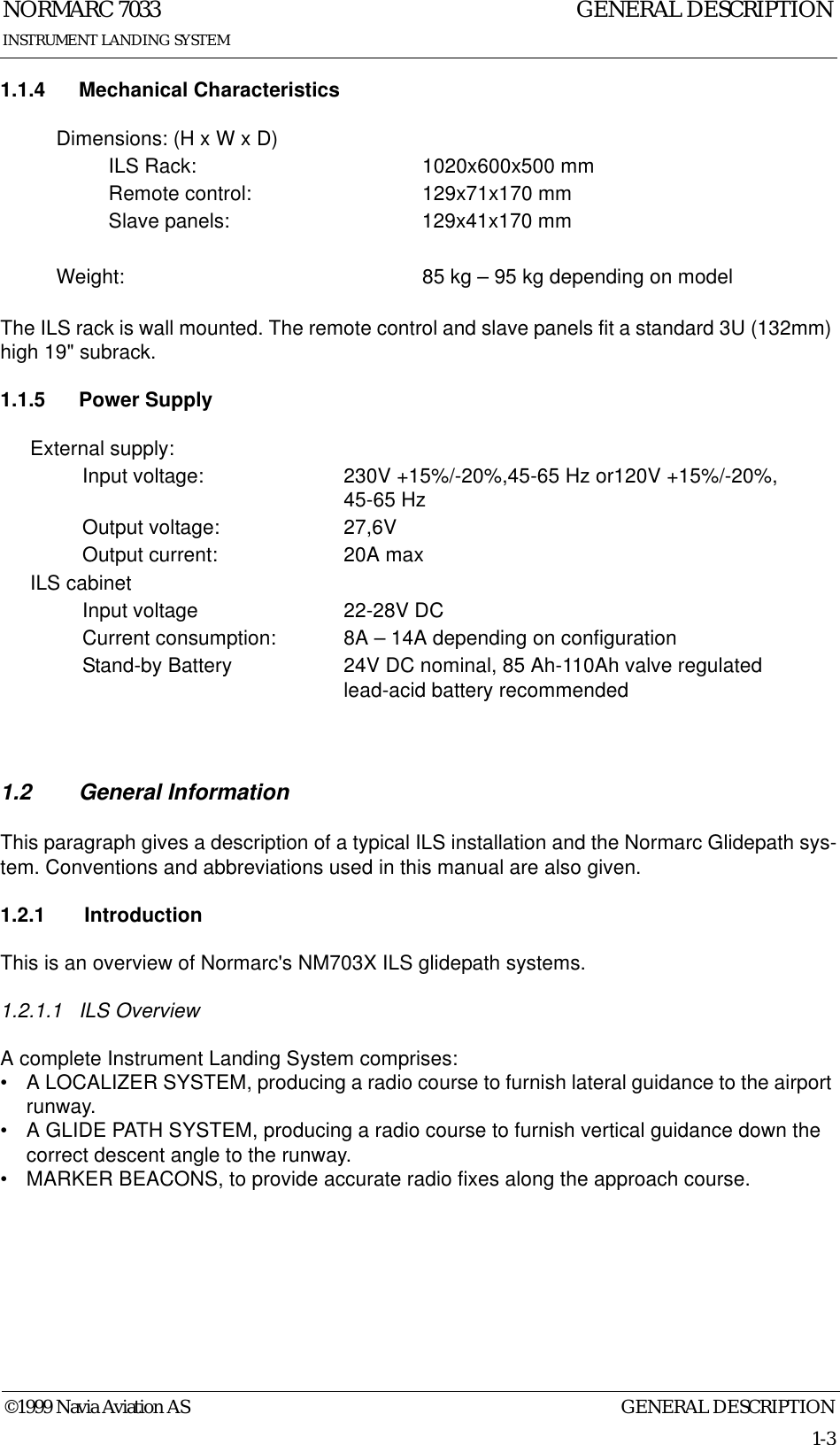GENERAL DESCRIPTIONNORMARC 70331-3©1999 Navia Aviation ASINSTRUMENT LANDING SYSTEMGENERAL DESCRIPTION1.1.4 Mechanical CharacteristicsThe ILS rack is wall mounted. The remote control and slave panels fit a standard 3U (132mm) high 19&quot; subrack.1.1.5 Power Supply1.2 General InformationThis paragraph gives a description of a typical ILS installation and the Normarc Glidepath sys-tem. Conventions and abbreviations used in this manual are also given.1.2.1  IntroductionThis is an overview of Normarc&apos;s NM703X ILS glidepath systems.1.2.1.1 ILS OverviewA complete Instrument Landing System comprises:• A LOCALIZER SYSTEM, producing a radio course to furnish lateral guidance to the airport runway.• A GLIDE PATH SYSTEM, producing a radio course to furnish vertical guidance down the correct descent angle to the runway.• MARKER BEACONS, to provide accurate radio fixes along the approach course.Dimensions: (H x W x D)ILS Rack: 1020x600x500 mmRemote control: 129x71x170 mmSlave panels: 129x41x170 mmWeight: 85 kg – 95 kg depending on modelExternal supply:Input voltage: 230V +15%/-20%,45-65 Hz or120V +15%/-20%, 45-65 HzOutput voltage: 27,6VOutput current: 20A maxILS cabinetInput voltage 22-28V DCCurrent consumption: 8A – 14A depending on configurationStand-by Battery 24V DC nominal, 85 Ah-110Ah valve regulated lead-acid battery recommended