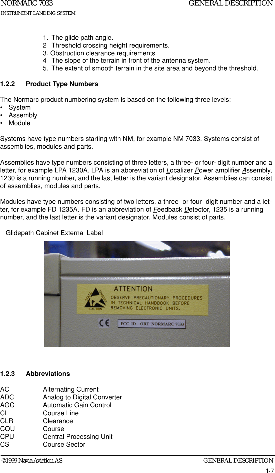 GENERAL DESCRIPTIONNORMARC 70331-7©1999 Navia Aviation ASINSTRUMENT LANDING SYSTEMGENERAL DESCRIPTION1. The glide path angle.2 Threshold crossing height requirements.3. Obstruction clearance requirements 4 The slope of the terrain in front of the antenna system.5. The extent of smooth terrain in the site area and beyond the threshold.1.2.2 Product Type NumbersThe Normarc product numbering system is based on the following three levels:•System• Assembly• ModuleSystems have type numbers starting with NM, for example NM 7033. Systems consist of assemblies, modules and parts.Assemblies have type numbers consisting of three letters, a three- or four- digit number and a letter, for example LPA 1230A. LPA is an abbreviation of Localizer Power amplifier Assembly, 1230 is a running number, and the last letter is the variant designator. Assemblies can consist of assemblies, modules and parts.Modules have type numbers consisting of two letters, a three- or four- digit number and a let-ter, for example FD 1235A. FD is an abbreviation of Feedback Detector, 1235 is a running number, and the last letter is the variant designator. Modules consist of parts.   Glidepath Cabinet External Label1.2.3 AbbreviationsAC Alternating CurrentADC Analog to Digital ConverterAGC Automatic Gain ControlCL Course LineCLR ClearanceCOU CourseCPU Central Processing UnitCS Course Sector