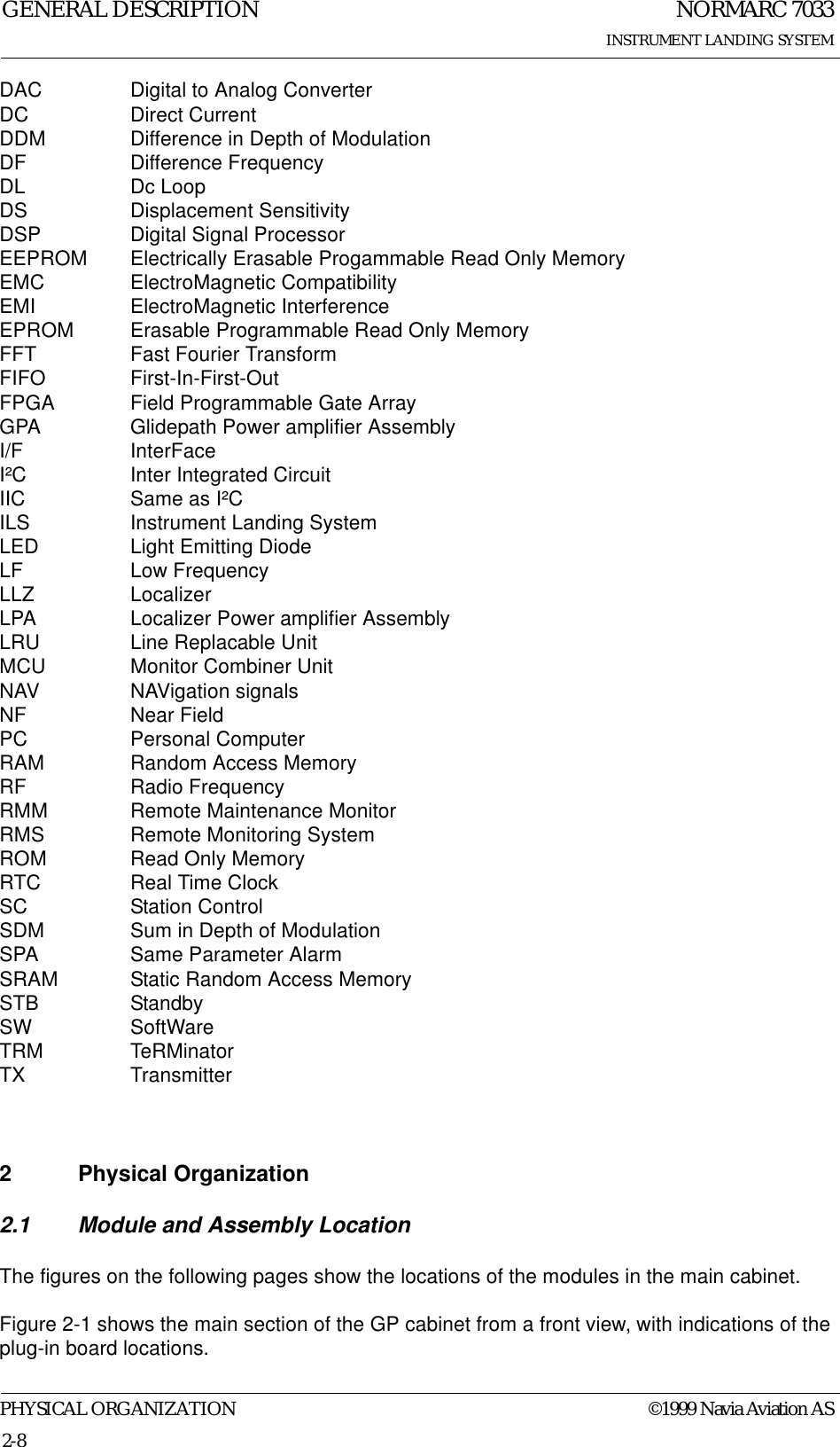NORMARC 7033INSTRUMENT LANDING SYSTEMGENERAL DESCRIPTIONPHYSICAL ORGANIZATION ©1999 Navia Aviation AS2-8DAC Digital to Analog ConverterDC Direct CurrentDDM Difference in Depth of ModulationDF Difference FrequencyDL Dc LoopDS Displacement SensitivityDSP Digital Signal ProcessorEEPROM Electrically Erasable Progammable Read Only MemoryEMC ElectroMagnetic CompatibilityEMI ElectroMagnetic InterferenceEPROM Erasable Programmable Read Only MemoryFFT Fast Fourier TransformFIFO First-In-First-OutFPGA Field Programmable Gate ArrayGPA Glidepath Power amplifier AssemblyI/F InterFaceI²C Inter Integrated CircuitIIC Same as I²CILS Instrument Landing SystemLED Light Emitting DiodeLF Low FrequencyLLZ LocalizerLPA Localizer Power amplifier AssemblyLRU Line Replacable UnitMCU Monitor Combiner UnitNAV NAVigation signalsNF Near FieldPC Personal ComputerRAM Random Access MemoryRF Radio FrequencyRMM Remote Maintenance MonitorRMS Remote Monitoring SystemROM Read Only MemoryRTC Real Time ClockSC Station ControlSDM Sum in Depth of ModulationSPA Same Parameter AlarmSRAM Static Random Access MemorySTB StandbySW SoftWareTRM TeRMinatorTX Transmitter2 Physical Organization2.1 Module and Assembly LocationThe figures on the following pages show the locations of the modules in the main cabinet.Figure 2-1 shows the main section of the GP cabinet from a front view, with indications of the plug-in board locations.