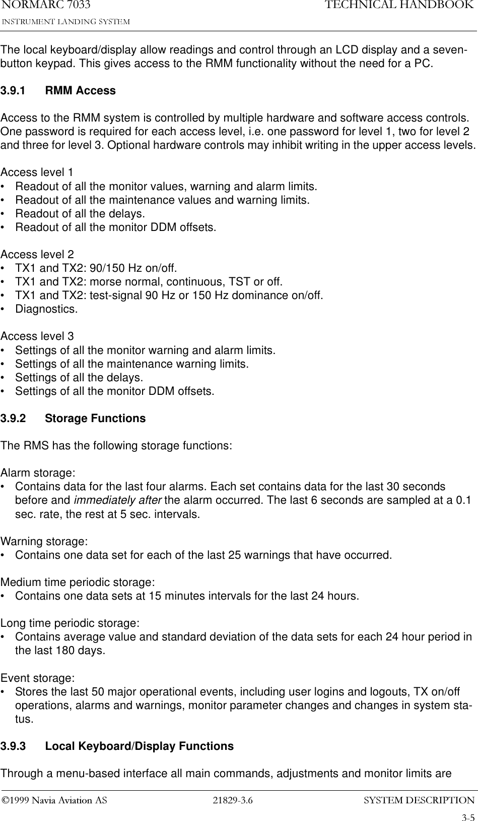 6&lt;67(0&apos;(6&amp;5,37,211250$5&amp;1DYLD$YLDWLRQ$67(&amp;+1,&amp;$/+$1&apos;%22.The local keyboard/display allow readings and control through an LCD display and a seven-button keypad. This gives access to the RMM functionality without the need for a PC.3.9.1 RMM AccessAccess to the RMM system is controlled by multiple hardware and software access controls. One password is required for each access level, i.e. one password for level 1, two for level 2 and three for level 3. Optional hardware controls may inhibit writing in the upper access levels.Access level 1• Readout of all the monitor values, warning and alarm limits.• Readout of all the maintenance values and warning limits.• Readout of all the delays.• Readout of all the monitor DDM offsets.Access level 2• TX1 and TX2: 90/150 Hz on/off.• TX1 and TX2: morse normal, continuous, TST or off.• TX1 and TX2: test-signal 90 Hz or 150 Hz dominance on/off.• Diagnostics.Access level 3• Settings of all the monitor warning and alarm limits.• Settings of all the maintenance warning limits.• Settings of all the delays.• Settings of all the monitor DDM offsets.3.9.2 Storage FunctionsThe RMS has the following storage functions:Alarm storage:• Contains data for the last four alarms. Each set contains data for the last 30 seconds before and immediately after the alarm occurred. The last 6 seconds are sampled at a 0.1 sec. rate, the rest at 5 sec. intervals.Warning storage:• Contains one data set for each of the last 25 warnings that have occurred.Medium time periodic storage:• Contains one data sets at 15 minutes intervals for the last 24 hours.Long time periodic storage:• Contains average value and standard deviation of the data sets for each 24 hour period in the last 180 days.Event storage:• Stores the last 50 major operational events, including user logins and logouts, TX on/off operations, alarms and warnings, monitor parameter changes and changes in system sta-tus.3.9.3 Local Keyboard/Display FunctionsThrough a menu-based interface all main commands, adjustments and monitor limits are 