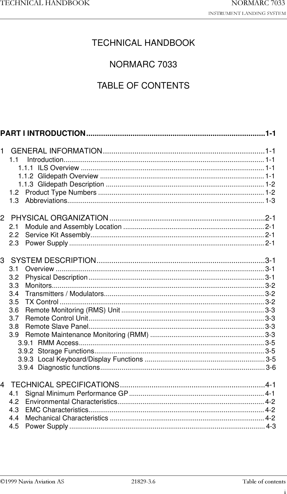 7(&amp;+1,&amp;$/+$1&apos;%22.1DYLD$YLDWLRQ$6 LTECHNICAL HANDBOOKNORMARC 7033TABLE OF CONTENTS1250$5&amp;7DEOHRIFRQWHQWVPART I INTRODUCTION.....................................................................................1-11 GENERAL INFORMATION.............................................................................1-11.1  Introduction........................................................................................................1-11.1.1 ILS Overview ............................................................................................... 1-11.1.2 Glidepath Overview ..................................................................................... 1-11.1.3 Glidepath Description ..................................................................................1-21.2 Product Type Numbers ...................................................................................... 1-21.3 Abbreviations...................................................................................................... 1-32 PHYSICAL ORGANIZATION..........................................................................2-12.1 Module and Assembly Location .........................................................................2-12.2 Service Kit Assembly.......................................................................................... 2-12.3 Power Supply.....................................................................................................2-13 SYSTEM DESCRIPTION................................................................................3-13.1 Overview ............................................................................................................3-13.2 Physical Description........................................................................................... 3-13.3 Monitors.............................................................................................................. 3-23.4 Transmitters / Modulators...................................................................................3-23.5 TX Control .......................................................................................................... 3-23.6 Remote Monitoring (RMS) Unit ..........................................................................3-33.7 Remote Control Unit........................................................................................... 3-33.8 Remote Slave Panel........................................................................................... 3-33.9 Remote Maintenance Monitoring (RMM) ...........................................................3-33.9.1 RMM Access................................................................................................ 3-53.9.2 Storage Functions........................................................................................3-53.9.3 Local Keyboard/Display Functions ..............................................................3-53.9.4 Diagnostic functions..................................................................................... 3-64 TECHNICAL SPECIFICATIONS.....................................................................4-14.1 Signal Minimum Performance GP......................................................................4-14.2 Environmental Characteristics............................................................................ 4-24.3 EMC Characteristics........................................................................................... 4-24.4 Mechanical Characteristics ................................................................................ 4-24.5 Power Supply.....................................................................................................4-3