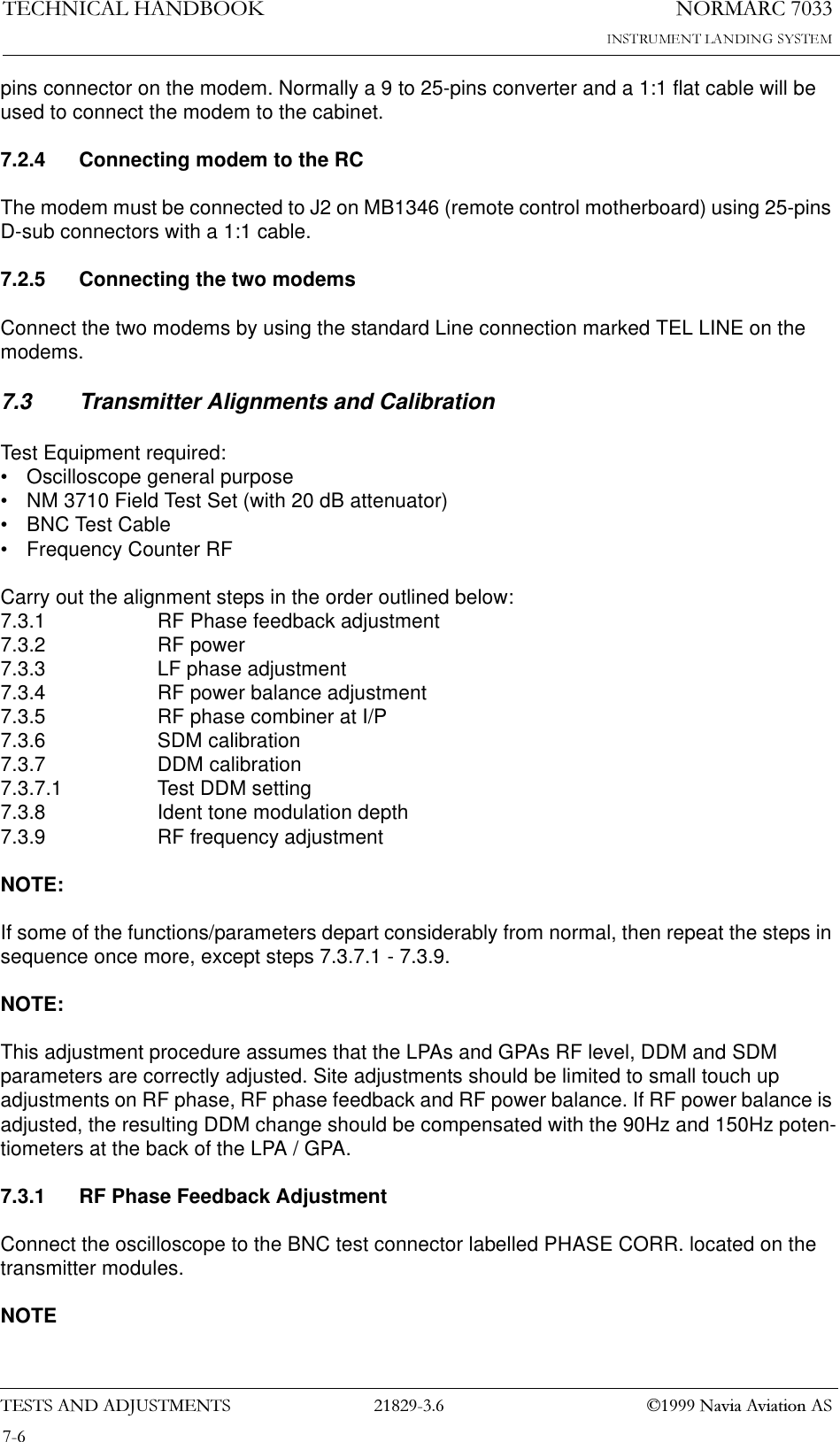 1250$5&amp;7(&amp;+1,&amp;$/+$1&apos;%22.7(676$1&apos;$&apos;-8670(176  1DYLD$YLDWLRQ$6pins connector on the modem. Normally a 9 to 25-pins converter and a 1:1 flat cable will be used to connect the modem to the cabinet.7.2.4 Connecting modem to the RCThe modem must be connected to J2 on MB1346 (remote control motherboard) using 25-pins D-sub connectors with a 1:1 cable.7.2.5 Connecting the two modemsConnect the two modems by using the standard Line connection marked TEL LINE on the modems.7.3 Transmitter Alignments and CalibrationTest Equipment required:• Oscilloscope general purpose• NM 3710 Field Test Set (with 20 dB attenuator)• BNC Test Cable• Frequency Counter RFCarry out the alignment steps in the order outlined below:7.3.1 RF Phase feedback adjustment7.3.2 RF power7.3.3 LF phase adjustment7.3.4 RF power balance adjustment7.3.5 RF phase combiner at I/P7.3.6 SDM calibration7.3.7 DDM calibration7.3.7.1 Test DDM setting7.3.8 Ident tone modulation depth7.3.9 RF frequency adjustmentNOTE:If some of the functions/parameters depart considerably from normal, then repeat the steps in sequence once more, except steps 7.3.7.1 - 7.3.9.NOTE:This adjustment procedure assumes that the LPAs and GPAs RF level, DDM and SDM parameters are correctly adjusted. Site adjustments should be limited to small touch up adjustments on RF phase, RF phase feedback and RF power balance. If RF power balance is adjusted, the resulting DDM change should be compensated with the 90Hz and 150Hz poten-tiometers at the back of the LPA / GPA.7.3.1 RF Phase Feedback AdjustmentConnect the oscilloscope to the BNC test connector labelled PHASE CORR. located on the transmitter modules.NOTE