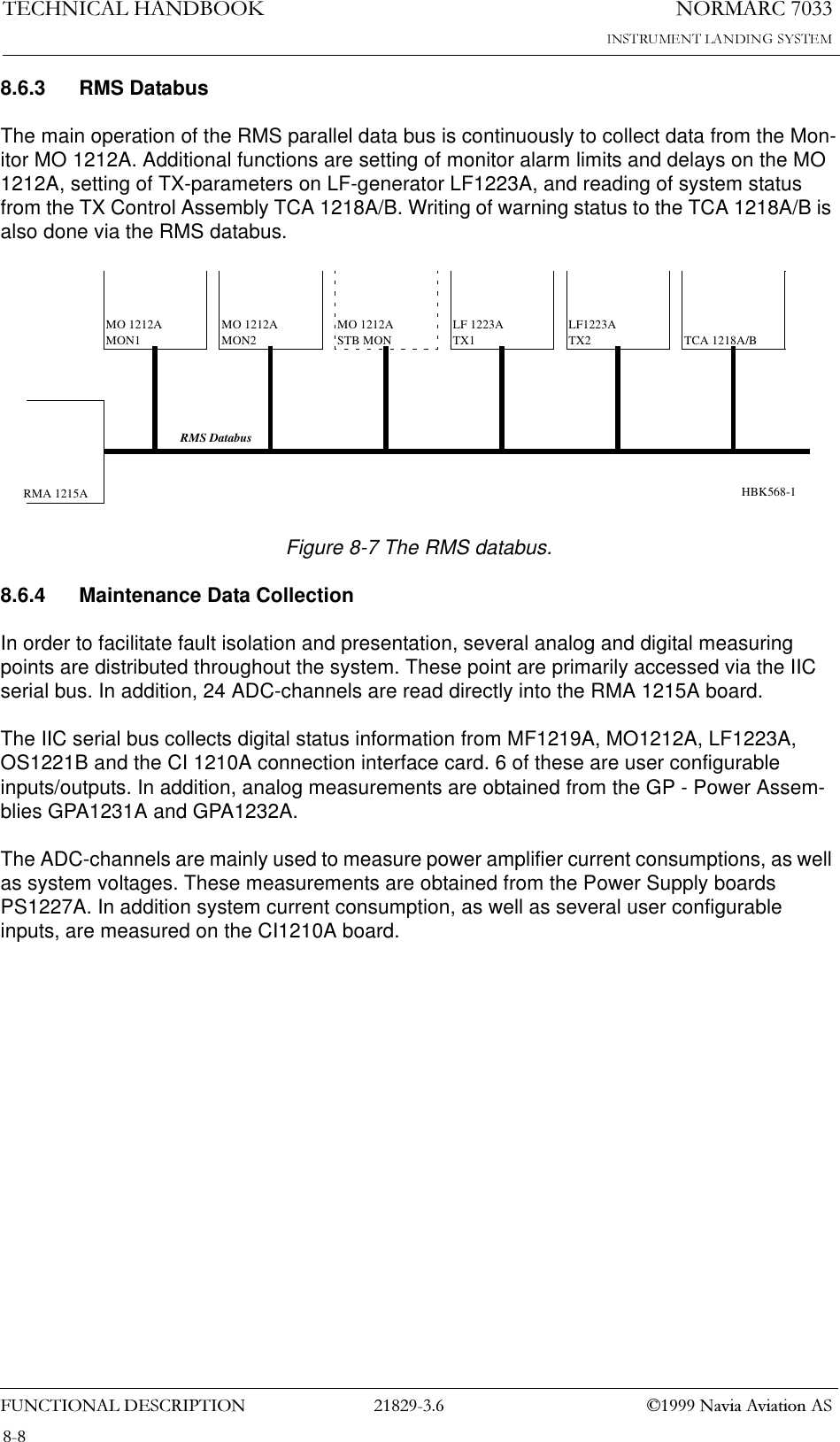 1250$5&amp;7(&amp;+1,&amp;$/+$1&apos;%22.)81&amp;7,21$/&apos;(6&amp;5,37,21  1DYLD$YLDWLRQ$68.6.3 RMS DatabusThe main operation of the RMS parallel data bus is continuously to collect data from the Mon-itor MO 1212A. Additional functions are setting of monitor alarm limits and delays on the MO 1212A, setting of TX-parameters on LF-generator LF1223A, and reading of system status from the TX Control Assembly TCA 1218A/B. Writing of warning status to the TCA 1218A/B is also done via the RMS databus.Figure 8-7 The RMS databus.8.6.4 Maintenance Data CollectionIn order to facilitate fault isolation and presentation, several analog and digital measuring points are distributed throughout the system. These point are primarily accessed via the IIC serial bus. In addition, 24 ADC-channels are read directly into the RMA 1215A board.The IIC serial bus collects digital status information from MF1219A, MO1212A, LF1223A, OS1221B and the CI 1210A connection interface card. 6 of these are user configurable inputs/outputs. In addition, analog measurements are obtained from the GP - Power Assem-blies GPA1231A and GPA1232A.The ADC-channels are mainly used to measure power amplifier current consumptions, as well as system voltages. These measurements are obtained from the Power Supply boards PS1227A. In addition system current consumption, as well as several user configurable inputs, are measured on the CI1210A board.RMA 1215AMO 1212AMON1MO 1212AMON2LF 1223ATX1LF1223ATX2 TCA 1218A/BRMS DatabusMO 1212ASTB MONHBK568-1
