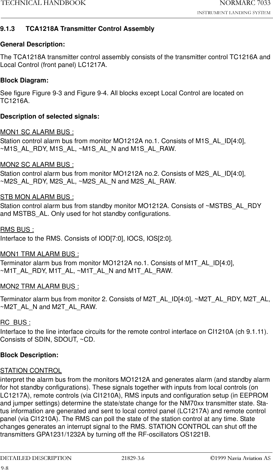 1250$5&amp;7(&amp;+1,&amp;$/+$1&apos;%22.&apos;(7$,/(&apos;&apos;(6&amp;5,37,21  1DYLD$YLDWLRQ$69.1.3 TCA1218A Transmitter Control AssemblyGeneral Description:The TCA1218A transmitter control assembly consists of the transmitter control TC1216A and Local Control (front panel) LC1217A.Block Diagram:See figure Figure 9-3 and Figure 9-4. All blocks except Local Control are located on TC1216A.Description of selected signals:MON1 SC ALARM BUS :Station control alarm bus from monitor MO1212A no.1. Consists of M1S_AL_ID[4:0], ~M1S_AL_RDY, M1S_AL, ~M1S_AL_N and M1S_AL_RAW.MON2 SC ALARM BUS :Station control alarm bus from monitor MO1212A no.2. Consists of M2S_AL_ID[4:0], ~M2S_AL_RDY, M2S_AL, ~M2S_AL_N and M2S_AL_RAW.STB MON ALARM BUS :Station control alarm bus from standby monitor MO1212A. Consists of ~MSTBS_AL_RDY and MSTBS_AL. Only used for hot standby configurations.RMS BUS :Interface to the RMS. Consists of IOD[7:0], IOCS, IOS[2:0].MON1 TRM ALARM BUS :Terminator alarm bus from monitor MO1212A no.1. Consists of M1T_AL_ID[4:0], ~M1T_AL_RDY, M1T_AL, ~M1T_AL_N and M1T_AL_RAW.MON2 TRM ALARM BUS :Terminator alarm bus from monitor 2. Consists of M2T_AL_ID[4:0], ~M2T_AL_RDY, M2T_AL, ~M2T_AL_N and M2T_AL_RAW.RC_BUS :Interface to the line interface circuits for the remote control interface on CI1210A (ch 9.1.11). Consists of SDIN, SDOUT, ~CD.Block Description:STATION CONTROLinterpret the alarm bus from the monitors MO1212A and generates alarm (and standby alarm for hot standby configurations). These signals together with inputs from local controls (on LC1217A), remote controls (via CI1210A), RMS inputs and configuration setup (in EEPROM and jumper settings) determine the state/state change for the NM70xx transmitter state. Sta-tus information are generated and sent to local control panel (LC1217A) and remote control panel (via CI1210A). The RMS can poll the state of the station control at any time. State changes generates an interrupt signal to the RMS. STATION CONTROL can shut off the transmitters GPA1231/1232A by turning off the RF-oscillators OS1221B.
