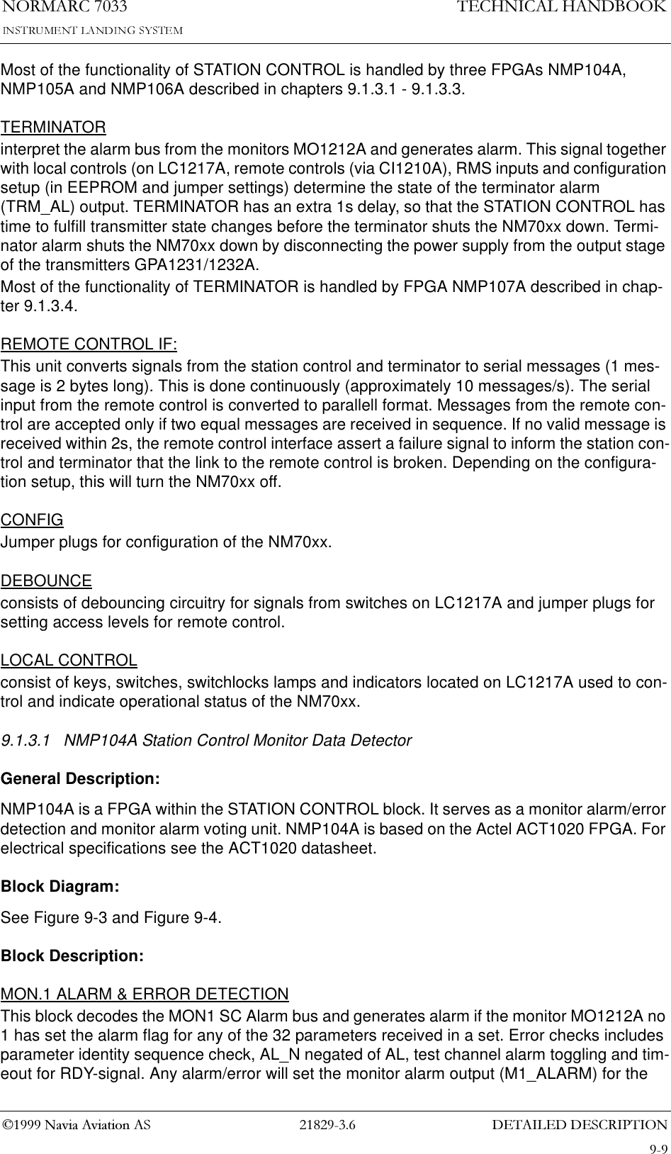 &apos;(7$,/(&apos;&apos;(6&amp;5,37,211250$5&amp;7(&amp;+1,&amp;$/+$1&apos;%22.1DYLD$YLDWLRQ$6Most of the functionality of STATION CONTROL is handled by three FPGAs NMP104A, NMP105A and NMP106A described in chapters 9.1.3.1 - 9.1.3.3.TERMINATORinterpret the alarm bus from the monitors MO1212A and generates alarm. This signal together with local controls (on LC1217A, remote controls (via CI1210A), RMS inputs and configuration setup (in EEPROM and jumper settings) determine the state of the terminator alarm (TRM_AL) output. TERMINATOR has an extra 1s delay, so that the STATION CONTROL has time to fulfill transmitter state changes before the terminator shuts the NM70xx down. Termi-nator alarm shuts the NM70xx down by disconnecting the power supply from the output stage of the transmitters GPA1231/1232A.Most of the functionality of TERMINATOR is handled by FPGA NMP107A described in chap-ter 9.1.3.4.REMOTE CONTROL IF:This unit converts signals from the station control and terminator to serial messages (1 mes-sage is 2 bytes long). This is done continuously (approximately 10 messages/s). The serial input from the remote control is converted to parallell format. Messages from the remote con-trol are accepted only if two equal messages are received in sequence. If no valid message is received within 2s, the remote control interface assert a failure signal to inform the station con-trol and terminator that the link to the remote control is broken. Depending on the configura-tion setup, this will turn the NM70xx off.CONFIGJumper plugs for configuration of the NM70xx.DEBOUNCEconsists of debouncing circuitry for signals from switches on LC1217A and jumper plugs for setting access levels for remote control.LOCAL CONTROLconsist of keys, switches, switchlocks lamps and indicators located on LC1217A used to con-trol and indicate operational status of the NM70xx.9.1.3.1 NMP104A Station Control Monitor Data DetectorGeneral Description:NMP104A is a FPGA within the STATION CONTROL block. It serves as a monitor alarm/error detection and monitor alarm voting unit. NMP104A is based on the Actel ACT1020 FPGA. For electrical specifications see the ACT1020 datasheet.Block Diagram:See Figure 9-3 and Figure 9-4.Block Description:MON.1 ALARM &amp; ERROR DETECTIONThis block decodes the MON1 SC Alarm bus and generates alarm if the monitor MO1212A no 1 has set the alarm flag for any of the 32 parameters received in a set. Error checks includes parameter identity sequence check, AL_N negated of AL, test channel alarm toggling and tim-eout for RDY-signal. Any alarm/error will set the monitor alarm output (M1_ALARM) for the 