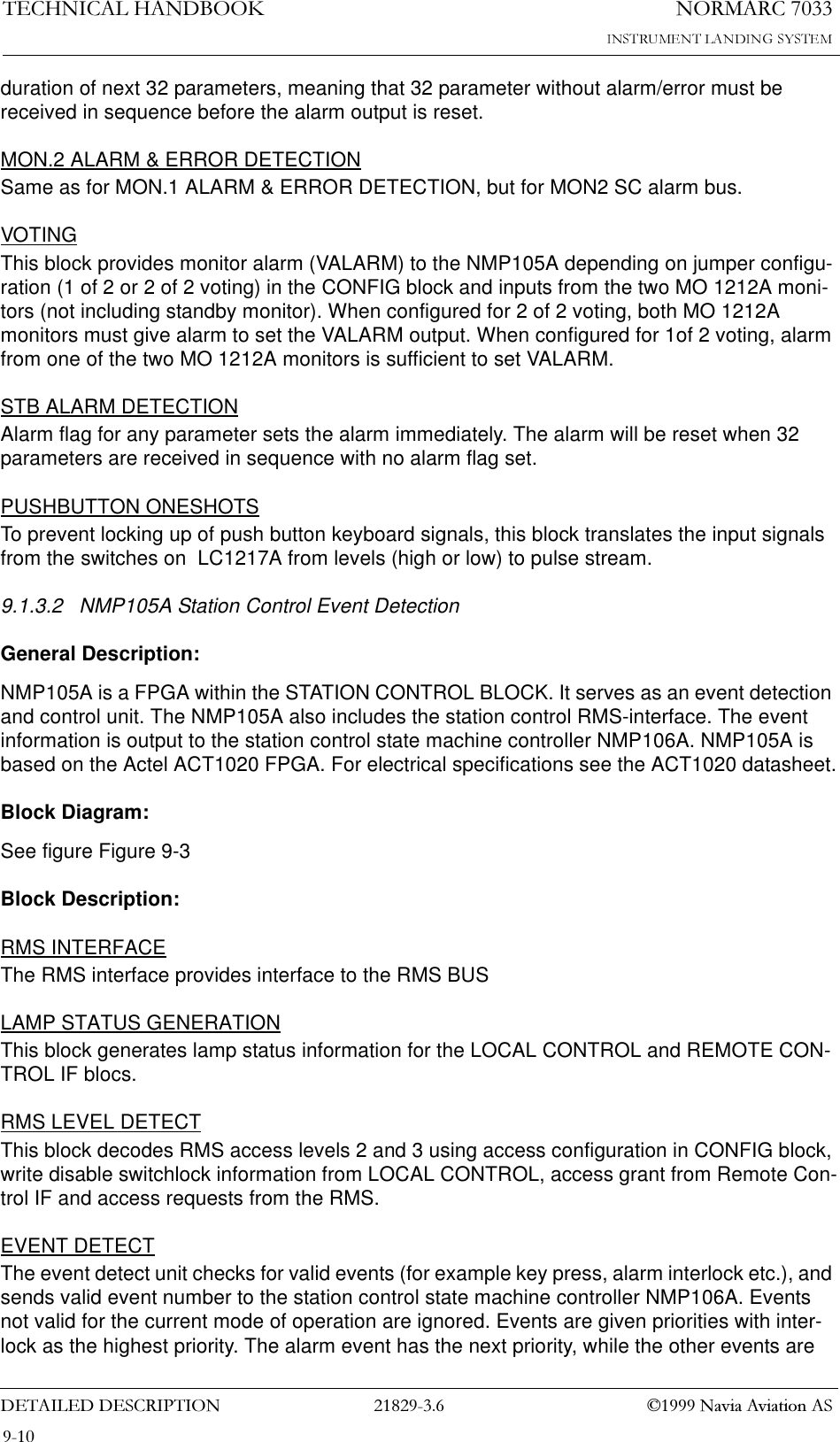 1250$5&amp;7(&amp;+1,&amp;$/+$1&apos;%22.&apos;(7$,/(&apos;&apos;(6&amp;5,37,21  1DYLD$YLDWLRQ$6duration of next 32 parameters, meaning that 32 parameter without alarm/error must be received in sequence before the alarm output is reset.MON.2 ALARM &amp; ERROR DETECTIONSame as for MON.1 ALARM &amp; ERROR DETECTION, but for MON2 SC alarm bus.VOTINGThis block provides monitor alarm (VALARM) to the NMP105A depending on jumper configu-ration (1 of 2 or 2 of 2 voting) in the CONFIG block and inputs from the two MO 1212A moni-tors (not including standby monitor). When configured for 2 of 2 voting, both MO 1212A monitors must give alarm to set the VALARM output. When configured for 1of 2 voting, alarm from one of the two MO 1212A monitors is sufficient to set VALARM.STB ALARM DETECTIONAlarm flag for any parameter sets the alarm immediately. The alarm will be reset when 32 parameters are received in sequence with no alarm flag set.PUSHBUTTON ONESHOTSTo prevent locking up of push button keyboard signals, this block translates the input signals from the switches on  LC1217A from levels (high or low) to pulse stream.9.1.3.2 NMP105A Station Control Event DetectionGeneral Description:NMP105A is a FPGA within the STATION CONTROL BLOCK. It serves as an event detection and control unit. The NMP105A also includes the station control RMS-interface. The event information is output to the station control state machine controller NMP106A. NMP105A is based on the Actel ACT1020 FPGA. For electrical specifications see the ACT1020 datasheet.Block Diagram:See figure Figure 9-3 Block Description:RMS INTERFACEThe RMS interface provides interface to the RMS BUSLAMP STATUS GENERATIONThis block generates lamp status information for the LOCAL CONTROL and REMOTE CON-TROL IF blocs.RMS LEVEL DETECTThis block decodes RMS access levels 2 and 3 using access configuration in CONFIG block, write disable switchlock information from LOCAL CONTROL, access grant from Remote Con-trol IF and access requests from the RMS.EVENT DETECTThe event detect unit checks for valid events (for example key press, alarm interlock etc.), and sends valid event number to the station control state machine controller NMP106A. Events not valid for the current mode of operation are ignored. Events are given priorities with inter-lock as the highest priority. The alarm event has the next priority, while the other events are 