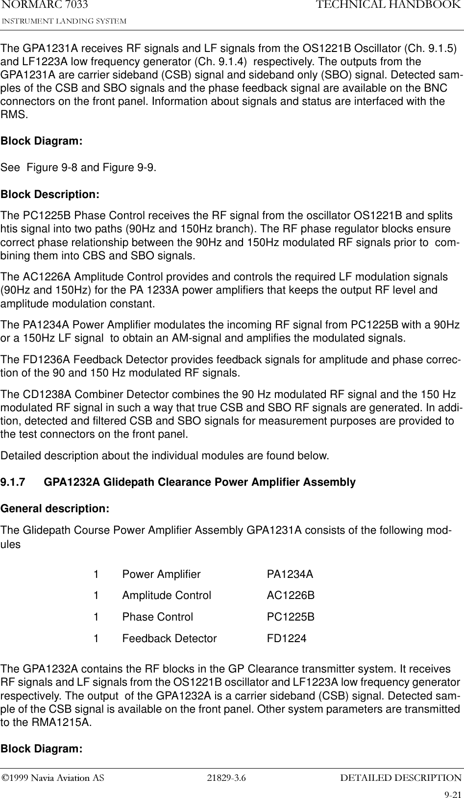&apos;(7$,/(&apos;&apos;(6&amp;5,37,211250$5&amp;7(&amp;+1,&amp;$/+$1&apos;%22.1DYLD$YLDWLRQ$6The GPA1231A receives RF signals and LF signals from the OS1221B Oscillator (Ch. 9.1.5)  and LF1223A low frequency generator (Ch. 9.1.4)  respectively. The outputs from the GPA1231A are carrier sideband (CSB) signal and sideband only (SBO) signal. Detected sam-ples of the CSB and SBO signals and the phase feedback signal are available on the BNC connectors on the front panel. Information about signals and status are interfaced with the RMS. Block Diagram:See  Figure 9-8 and Figure 9-9.Block Description:The PC1225B Phase Control receives the RF signal from the oscillator OS1221B and splits htis signal into two paths (90Hz and 150Hz branch). The RF phase regulator blocks ensure correct phase relationship between the 90Hz and 150Hz modulated RF signals prior to  com-bining them into CBS and SBO signals.The AC1226A Amplitude Control provides and controls the required LF modulation signals (90Hz and 150Hz) for the PA 1233A power amplifiers that keeps the output RF level and amplitude modulation constant.The PA1234A Power Amplifier modulates the incoming RF signal from PC1225B with a 90Hz or a 150Hz LF signal  to obtain an AM-signal and amplifies the modulated signals.The FD1236A Feedback Detector provides feedback signals for amplitude and phase correc-tion of the 90 and 150 Hz modulated RF signals.The CD1238A Combiner Detector combines the 90 Hz modulated RF signal and the 150 Hz modulated RF signal in such a way that true CSB and SBO RF signals are generated. In addi-tion, detected and filtered CSB and SBO signals for measurement purposes are provided to the test connectors on the front panel.Detailed description about the individual modules are found below.9.1.7 GPA1232A Glidepath Clearance Power Amplifier AssemblyGeneral description:The Glidepath Course Power Amplifier Assembly GPA1231A consists of the following mod-ulesThe GPA1232A contains the RF blocks in the GP Clearance transmitter system. It receives RF signals and LF signals from the OS1221B oscillator and LF1223A low frequency generator respectively. The output  of the GPA1232A is a carrier sideband (CSB) signal. Detected sam-ple of the CSB signal is available on the front panel. Other system parameters are transmitted to the RMA1215A.Block Diagram:1 Power Amplifier PA1234A1 Amplitude Control AC1226B1 Phase Control PC1225B1 Feedback Detector FD1224
