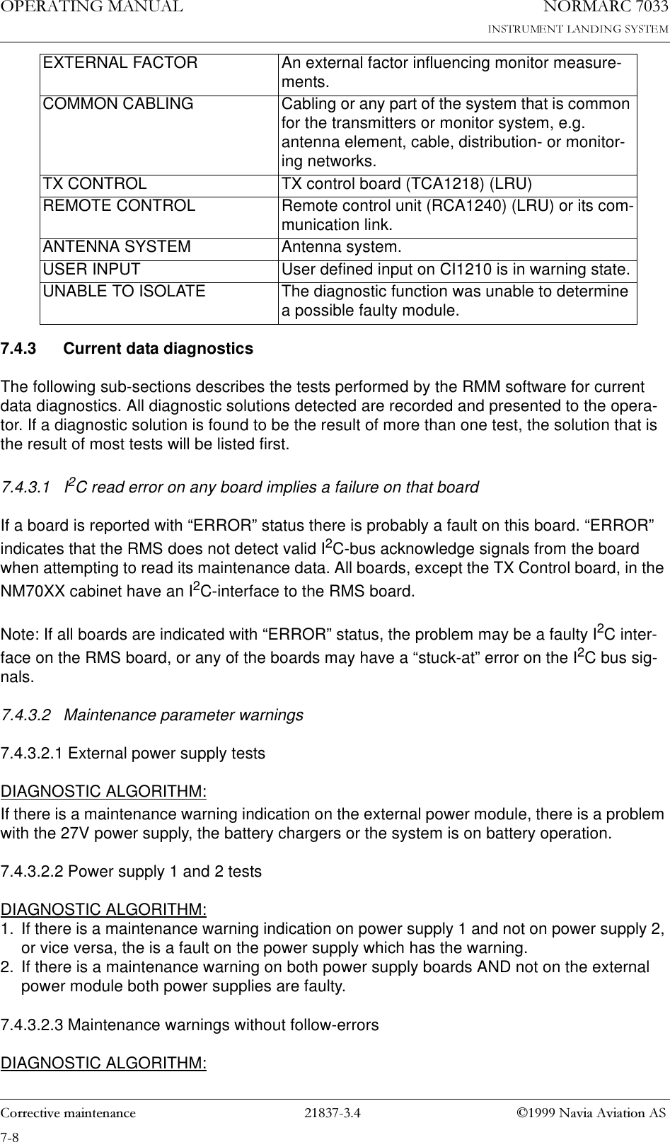 23(5$7,1*0$18$/1250$5&amp;&amp;RUUHFWLYHPDLQWHQDQFH 1DYLD$YLDWLRQ$67.4.3 Current data diagnosticsThe following sub-sections describes the tests performed by the RMM software for current data diagnostics. All diagnostic solutions detected are recorded and presented to the opera-tor. If a diagnostic solution is found to be the result of more than one test, the solution that is the result of most tests will be listed first.7.4.3.1 I2C read error on any board implies a failure on that boardIf a board is reported with “ERROR” status there is probably a fault on this board. “ERROR” indicates that the RMS does not detect valid I2C-bus acknowledge signals from the board when attempting to read its maintenance data. All boards, except the TX Control board, in the NM70XX cabinet have an I2C-interface to the RMS board.Note: If all boards are indicated with “ERROR” status, the problem may be a faulty I2C inter-face on the RMS board, or any of the boards may have a “stuck-at” error on the I2C bus sig-nals. 7.4.3.2 Maintenance parameter warnings7.4.3.2.1 External power supply testsDIAGNOSTIC ALGORITHM:If there is a maintenance warning indication on the external power module, there is a problem with the 27V power supply, the battery chargers or the system is on battery operation.7.4.3.2.2 Power supply 1 and 2 testsDIAGNOSTIC ALGORITHM:1. If there is a maintenance warning indication on power supply 1 and not on power supply 2, or vice versa, the is a fault on the power supply which has the warning.2. If there is a maintenance warning on both power supply boards AND not on the external power module both power supplies are faulty.7.4.3.2.3 Maintenance warnings without follow-errors DIAGNOSTIC ALGORITHM:EXTERNAL FACTOR An external factor influencing monitor measure-ments.COMMON CABLING Cabling or any part of the system that is common for the transmitters or monitor system, e.g. antenna element, cable, distribution- or monitor-ing networks.TX CONTROL TX control board (TCA1218) (LRU)REMOTE CONTROL Remote control unit (RCA1240) (LRU) or its com-munication link.ANTENNA SYSTEM Antenna system.USER INPUT User defined input on CI1210 is in warning state.UNABLE TO ISOLATE The diagnostic function was unable to determine a possible faulty module.