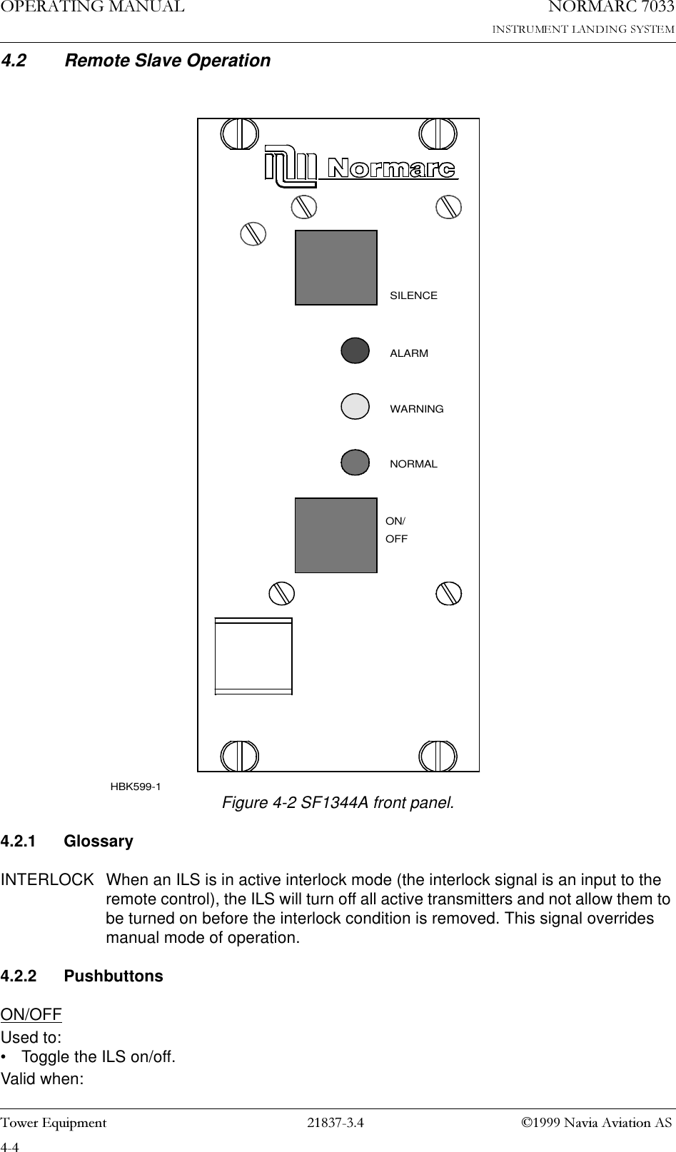 23(5$7,1*0$18$/1250$5&amp;7RZHU(TXLSPHQW 1DYLD$YLDWLRQ$64.2 Remote Slave OperationFigure 4-2 SF1344A front panel.4.2.1 GlossaryINTERLOCK When an ILS is in active interlock mode (the interlock signal is an input to the remote control), the ILS will turn off all active transmitters and not allow them to be turned on before the interlock condition is removed. This signal overrides manual mode of operation.4.2.2 PushbuttonsON/OFFUsed to:• Toggle the ILS on/off. Valid when:OFFON/WARNINGNORMALSILENCEALARMHBK599-1