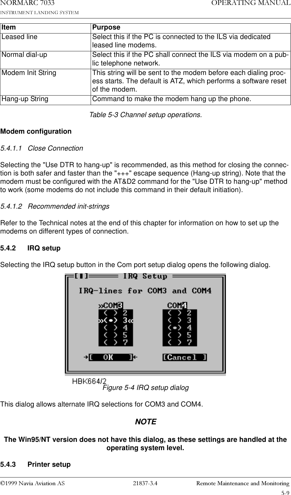 1DYLD$YLDWLRQ$6  5HPRWH0DLQWHQDQFHDQG0RQLWRULQJ23(5$7,1*0$18$/1250$5&amp;Table 5-3 Channel setup operations.Modem configuration5.4.1.1 Close ConnectionSelecting the &quot;Use DTR to hang-up&quot; is recommended, as this method for closing the connec-tion is both safer and faster than the &quot;+++&quot; escape sequence (Hang-up string). Note that the modem must be configured with the AT&amp;D2 command for the &quot;Use DTR to hang-up&quot; method to work (some modems do not include this command in their default initiation).5.4.1.2 Recommended init-stringsRefer to the Technical notes at the end of this chapter for information on how to set up the modems on different types of connection.5.4.2 IRQ setupSelecting the IRQ setup button in the Com port setup dialog opens the following dialog.Figure 5-4 IRQ setup dialogThis dialog allows alternate IRQ selections for COM3 and COM4.NOTEThe Win95/NT version does not have this dialog, as these settings are handled at the operating system level.5.4.3 Printer setupLeased line Select this if the PC is connected to the ILS via dedicated leased line modems.Normal dial-up Select this if the PC shall connect the ILS via modem on a pub-lic telephone network.Modem Init String This string will be sent to the modem before each dialing proc-ess starts. The default is ATZ, which performs a software reset of the modem.Hang-up String Command to make the modem hang up the phone.Item Purpose