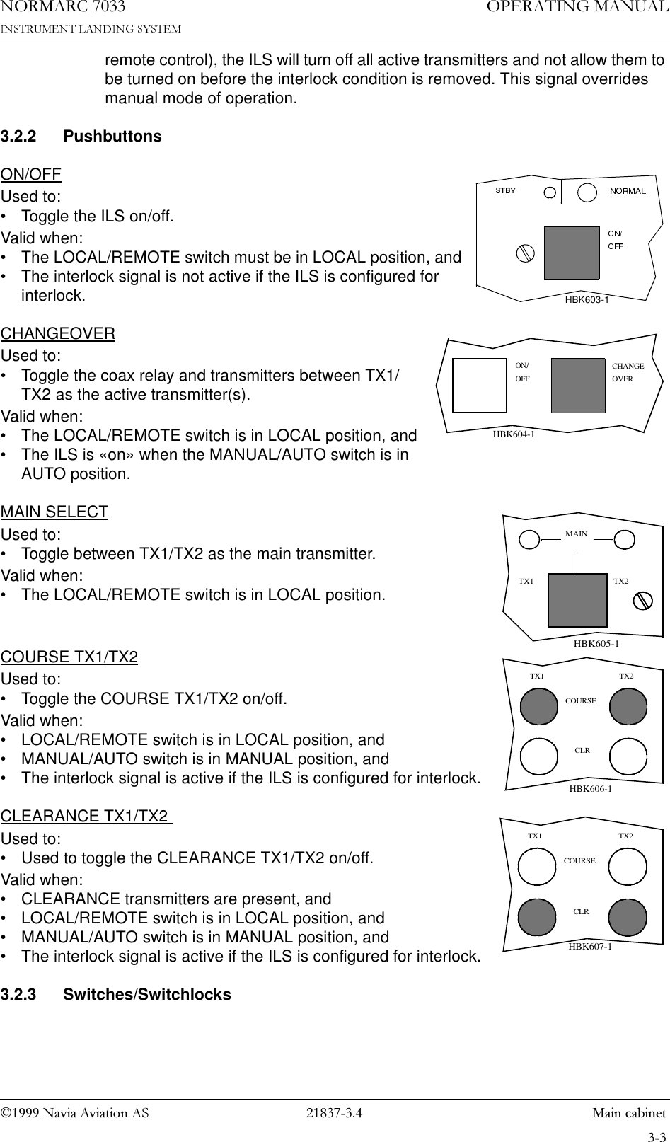 1DYLD$YLDWLRQ$6  0DLQFDELQHW23(5$7,1*0$18$/1250$5&amp;remote control), the ILS will turn off all active transmitters and not allow them to be turned on before the interlock condition is removed. This signal overrides manual mode of operation.3.2.2 PushbuttonsON/OFFUsed to:• Toggle the ILS on/off. Valid when:• The LOCAL/REMOTE switch must be in LOCAL position, and• The interlock signal is not active if the ILS is configured for interlock.CHANGEOVERUsed to:• Toggle the coax relay and transmitters between TX1/TX2 as the active transmitter(s).Valid when:• The LOCAL/REMOTE switch is in LOCAL position, and• The ILS is «on» when the MANUAL/AUTO switch is in AUTO position.MAIN SELECTUsed to:• Toggle between TX1/TX2 as the main transmitter.Valid when:• The LOCAL/REMOTE switch is in LOCAL position.COURSE TX1/TX2Used to:• Toggle the COURSE TX1/TX2 on/off.Valid when:• LOCAL/REMOTE switch is in LOCAL position, and• MANUAL/AUTO switch is in MANUAL position, and• The interlock signal is active if the ILS is configured for interlock.CLEARANCE TX1/TX2 Used to:• Used to toggle the CLEARANCE TX1/TX2 on/off.Valid when:• CLEARANCE transmitters are present, and• LOCAL/REMOTE switch is in LOCAL position, and• MANUAL/AUTO switch is in MANUAL position, and• The interlock signal is active if the ILS is configured for interlock.3.2.3 Switches/SwitchlocksHBK603-1ON/OFF OVERCHANGEHBK604-1TX2MAINTX1HBK605-1CLRTX2COURSETX1HBK606-1CLRTX2COURSETX1HBK607-1