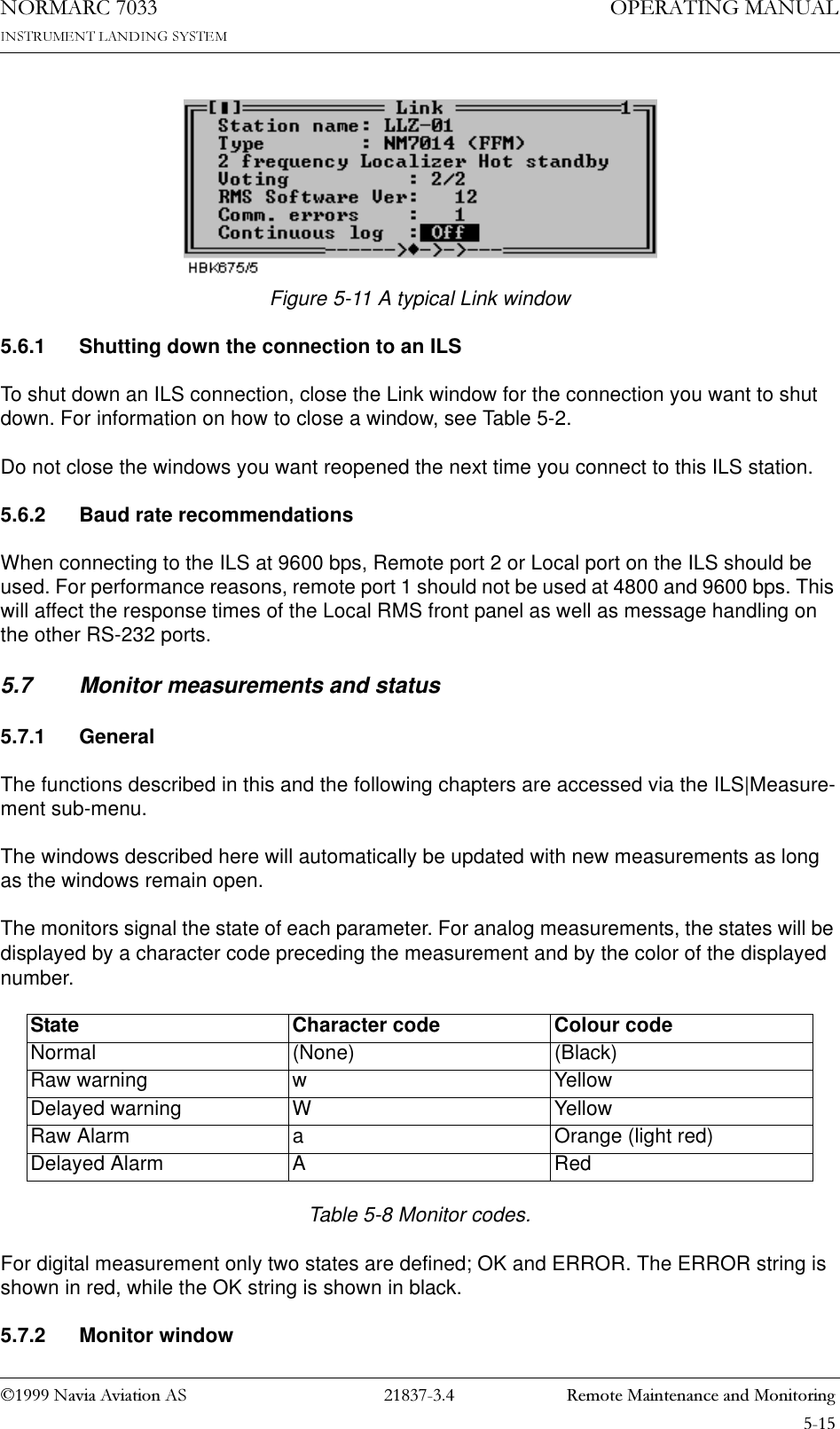 1DYLD$YLDWLRQ$6  5HPRWH0DLQWHQDQFHDQG0RQLWRULQJ23(5$7,1*0$18$/1250$5&amp;Figure 5-11 A typical Link window5.6.1 Shutting down the connection to an ILSTo shut down an ILS connection, close the Link window for the connection you want to shut down. For information on how to close a window, see Table 5-2.Do not close the windows you want reopened the next time you connect to this ILS station.5.6.2 Baud rate recommendationsWhen connecting to the ILS at 9600 bps, Remote port 2 or Local port on the ILS should be used. For performance reasons, remote port 1 should not be used at 4800 and 9600 bps. This will affect the response times of the Local RMS front panel as well as message handling on the other RS-232 ports.5.7 Monitor measurements and status5.7.1 GeneralThe functions described in this and the following chapters are accessed via the ILS|Measure-ment sub-menu.The windows described here will automatically be updated with new measurements as long as the windows remain open.The monitors signal the state of each parameter. For analog measurements, the states will be displayed by a character code preceding the measurement and by the color of the displayed number.Table 5-8 Monitor codes.For digital measurement only two states are defined; OK and ERROR. The ERROR string is shown in red, while the OK string is shown in black.5.7.2 Monitor windowState Character code Colour codeNormal (None) (Black)Raw warning w YellowDelayed warning W YellowRaw Alarm a Orange (light red)Delayed Alarm A Red