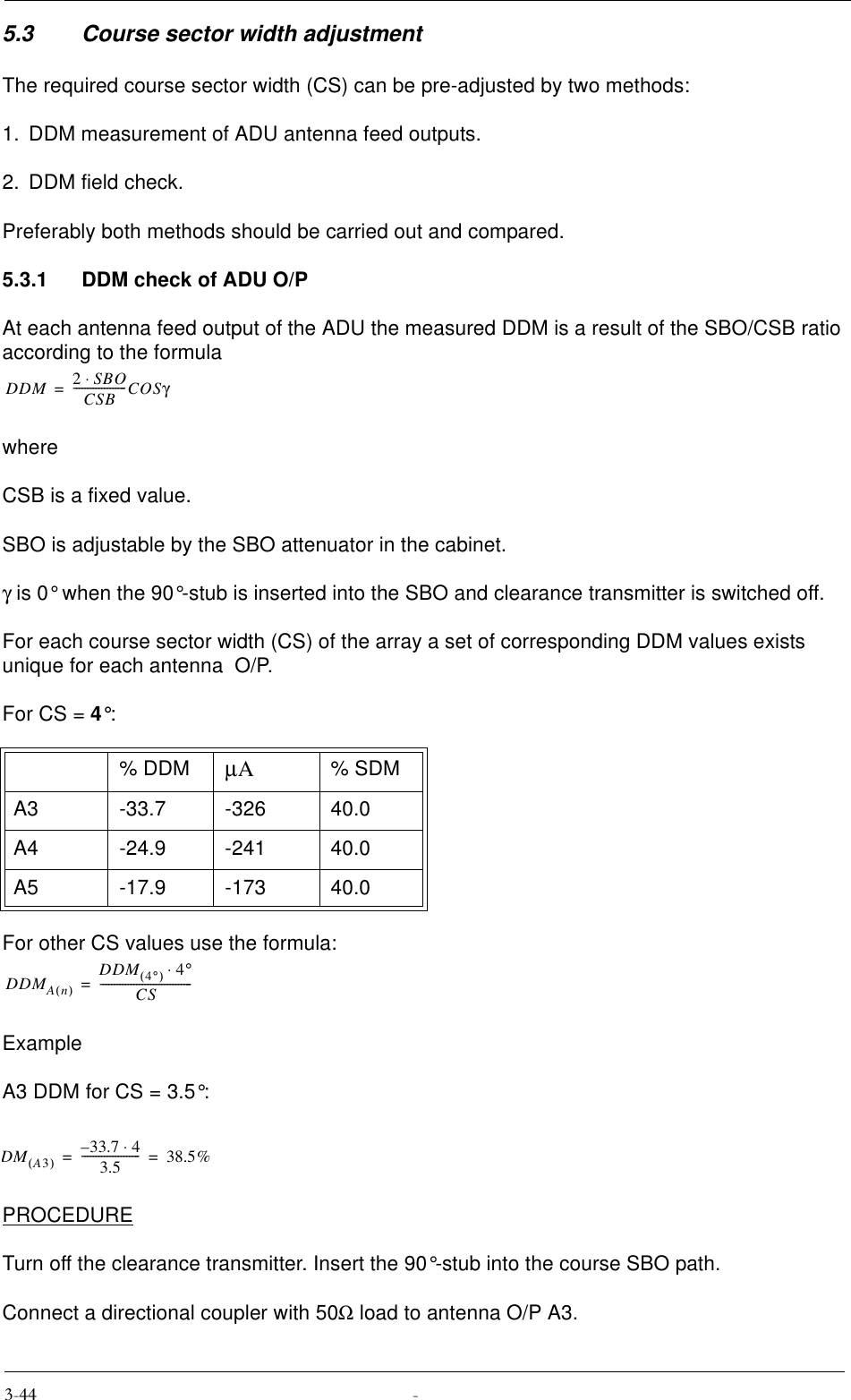 5.3 Course sector width adjustmentThe required course sector width (CS) can be pre-adjusted by two methods:1. DDM measurement of ADU antenna feed outputs.2. DDM field check.Preferably both methods should be carried out and compared.5.3.1 DDM check of ADU O/PAt each antenna feed output of the ADU the measured DDM is a result of the SBO/CSB ratio according to the formulawhereCSB is a fixed value.SBO is adjustable by the SBO attenuator in the cabinet.γ is 0° when the 90°-stub is inserted into the SBO and clearance transmitter is switched off.For each course sector width (CS) of the array a set of corresponding DDM values exists unique for each antenna  O/P.For CS = 4°:For other CS values use the formula:ExampleA3 DDM for CS = 3.5°:PROCEDURETurn off the clearance transmitter. Insert the 90°-stub into the course SBO path. Connect a directional coupler with 50Ω load to antenna O/P A3.% DDM µA% SDMA3 -33.7 -326 40.0A4 -24.9 -241 40.0A5 -17.9 -173 40.0DDM 2SBO⋅CSB-------------------COSγ=DDMAn()DDM 4°()4°⋅CS---------------------------------=DMA3() 33.7 4⋅–3.5---------------------38.5%==