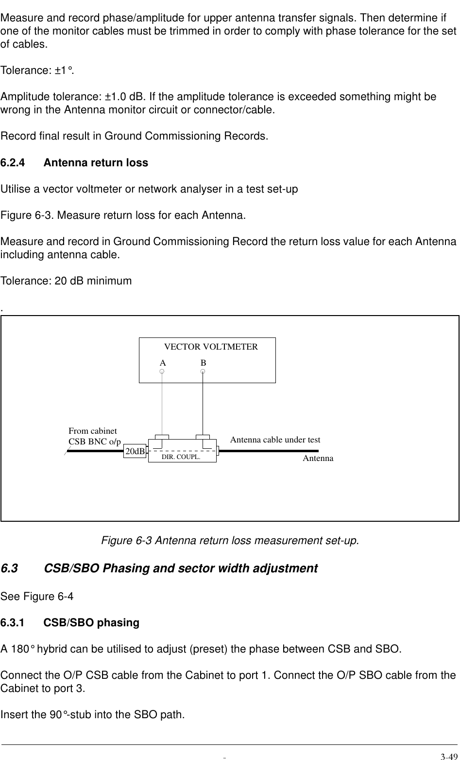  Measure and record phase/amplitude for upper antenna transfer signals. Then determine if one of the monitor cables must be trimmed in order to comply with phase tolerance for the set of cables.Tolerance: ±1°.Amplitude tolerance: ±1.0 dB. If the amplitude tolerance is exceeded something might be wrong in the Antenna monitor circuit or connector/cable.Record final result in Ground Commissioning Records.6.2.4 Antenna return lossUtilise a vector voltmeter or network analyser in a test set-up Figure 6-3. Measure return loss for each Antenna.Measure and record in Ground Commissioning Record the return loss value for each Antenna including antenna cable.Tolerance: 20 dB minimum.Figure 6-3 Antenna return loss measurement set-up.6.3 CSB/SBO Phasing and sector width adjustmentSee Figure 6-46.3.1 CSB/SBO phasingA 180° hybrid can be utilised to adjust (preset) the phase between CSB and SBO.Connect the O/P CSB cable from the Cabinet to port 1. Connect the O/P SBO cable from the Cabinet to port 3.Insert the 90°-stub into the SBO path.20dBABVECTOR VOLTMETERFrom cabinetCSB BNC o/pDIR. COUPL.Antenna cable under testAntenna