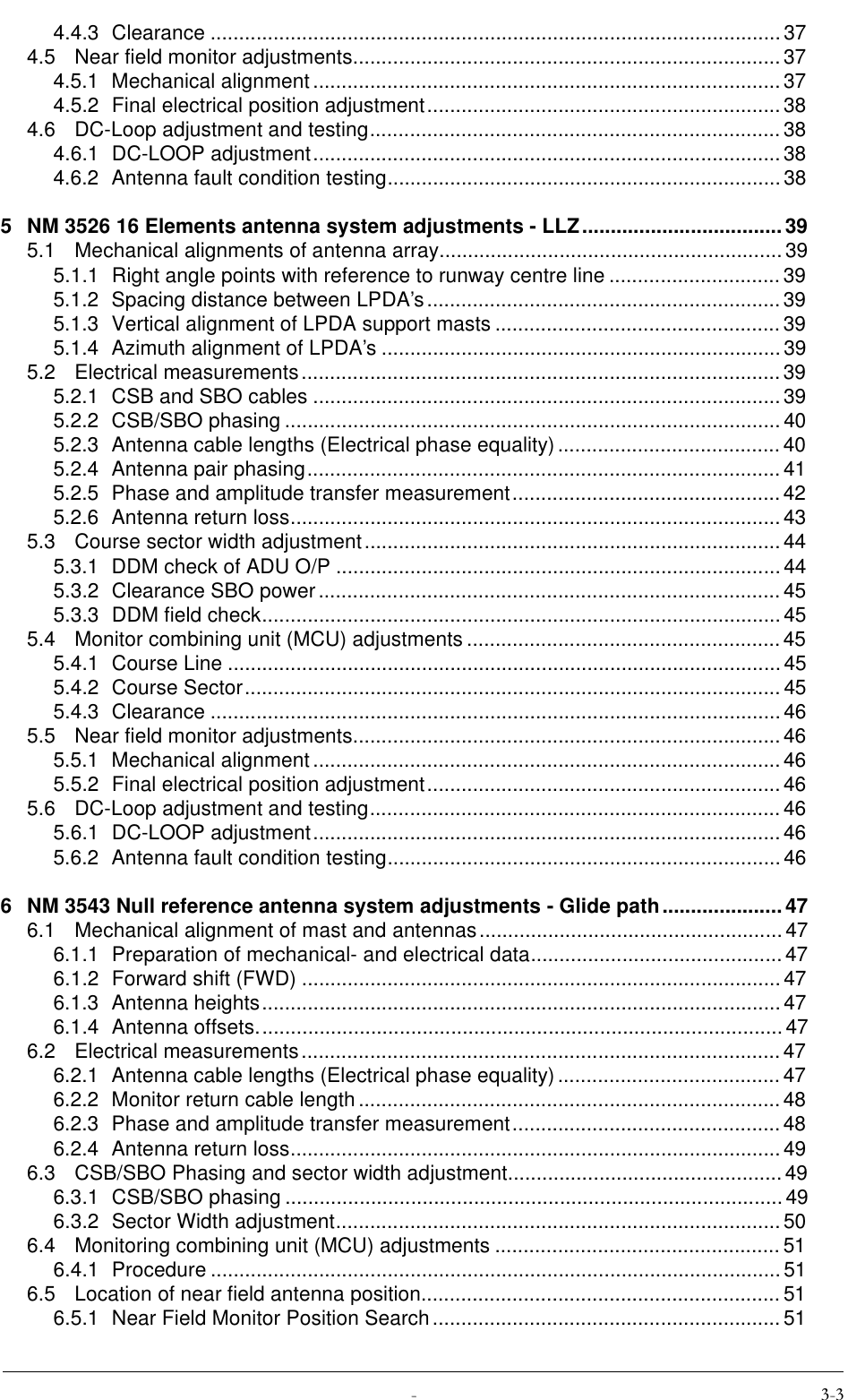  4.4.3 Clearance ....................................................................................................374.5 Near field monitor adjustments...........................................................................374.5.1 Mechanical alignment ..................................................................................374.5.2 Final electrical position adjustment.............................................................. 384.6 DC-Loop adjustment and testing........................................................................384.6.1 DC-LOOP adjustment.................................................................................. 384.6.2 Antenna fault condition testing.....................................................................385 NM 3526 16 Elements antenna system adjustments - LLZ...................................395.1 Mechanical alignments of antenna array............................................................395.1.1 Right angle points with reference to runway centre line .............................. 395.1.2 Spacing distance between LPDA’s..............................................................395.1.3 Vertical alignment of LPDA support masts ..................................................395.1.4 Azimuth alignment of LPDA’s ......................................................................395.2 Electrical measurements....................................................................................395.2.1 CSB and SBO cables ..................................................................................395.2.2 CSB/SBO phasing .......................................................................................405.2.3 Antenna cable lengths (Electrical phase equality).......................................405.2.4 Antenna pair phasing................................................................................... 415.2.5 Phase and amplitude transfer measurement............................................... 425.2.6 Antenna return loss......................................................................................435.3 Course sector width adjustment......................................................................... 445.3.1 DDM check of ADU O/P ..............................................................................445.3.2 Clearance SBO power ................................................................................. 455.3.3 DDM field check...........................................................................................455.4 Monitor combining unit (MCU) adjustments ....................................................... 455.4.1 Course Line ................................................................................................. 455.4.2 Course Sector.............................................................................................. 455.4.3 Clearance ....................................................................................................465.5 Near field monitor adjustments...........................................................................465.5.1 Mechanical alignment ..................................................................................465.5.2 Final electrical position adjustment.............................................................. 465.6 DC-Loop adjustment and testing........................................................................465.6.1 DC-LOOP adjustment.................................................................................. 465.6.2 Antenna fault condition testing.....................................................................466 NM 3543 Null reference antenna system adjustments - Glide path.....................476.1 Mechanical alignment of mast and antennas.....................................................476.1.1 Preparation of mechanical- and electrical data............................................ 476.1.2 Forward shift (FWD) ....................................................................................476.1.3 Antenna heights...........................................................................................476.1.4 Antenna offsets............................................................................................476.2 Electrical measurements....................................................................................476.2.1 Antenna cable lengths (Electrical phase equality).......................................476.2.2 Monitor return cable length.......................................................................... 486.2.3 Phase and amplitude transfer measurement............................................... 486.2.4 Antenna return loss......................................................................................496.3 CSB/SBO Phasing and sector width adjustment................................................496.3.1 CSB/SBO phasing .......................................................................................496.3.2 Sector Width adjustment.............................................................................. 506.4 Monitoring combining unit (MCU) adjustments .................................................. 516.4.1 Procedure ....................................................................................................516.5 Location of near field antenna position............................................................... 516.5.1 Near Field Monitor Position Search ............................................................. 51