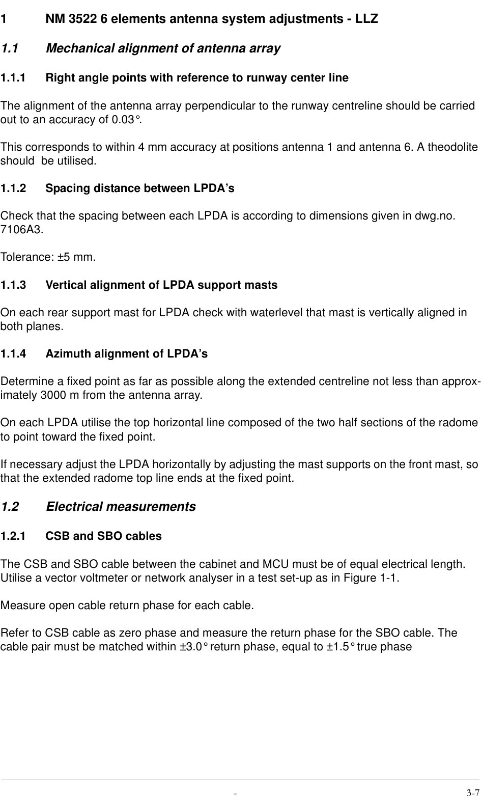  1 NM 3522 6 elements antenna system adjustments - LLZ1.1 Mechanical alignment of antenna array1.1.1 Right angle points with reference to runway center lineThe alignment of the antenna array perpendicular to the runway centreline should be carried out to an accuracy of 0.03°.This corresponds to within 4 mm accuracy at positions antenna 1 and antenna 6. A theodolite should  be utilised.1.1.2 Spacing distance between LPDA’sCheck that the spacing between each LPDA is according to dimensions given in dwg.no. 7106A3.Tolerance: ±5 mm.1.1.3 Vertical alignment of LPDA support mastsOn each rear support mast for LPDA check with waterlevel that mast is vertically aligned in both planes.1.1.4 Azimuth alignment of LPDA’sDetermine a fixed point as far as possible along the extended centreline not less than approx-imately 3000 m from the antenna array.On each LPDA utilise the top horizontal line composed of the two half sections of the radome to point toward the fixed point.If necessary adjust the LPDA horizontally by adjusting the mast supports on the front mast, so that the extended radome top line ends at the fixed point.1.2 Electrical measurements1.2.1 CSB and SBO cablesThe CSB and SBO cable between the cabinet and MCU must be of equal electrical length. Utilise a vector voltmeter or network analyser in a test set-up as in Figure 1-1.Measure open cable return phase for each cable.Refer to CSB cable as zero phase and measure the return phase for the SBO cable. The cable pair must be matched within ±3.0° return phase, equal to ±1.5° true phase