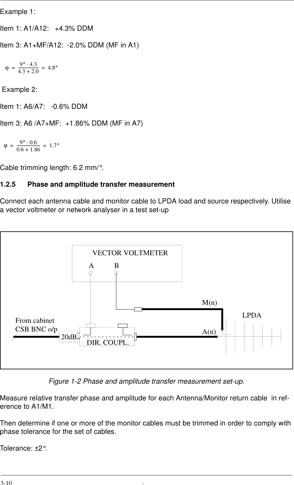 Example 1:Item 1: A1/A12:   +4.3% DDMItem 3: A1+MF/A12:  -2.0% DDM (MF in A1) Example 2:Item 1: A6/A7:   -0.6% DDMItem 3: A6 /A7+MF:  +1.86% DDM (MF in A7)Cable trimming length: 6.2 mm/°.1.2.5 Phase and amplitude transfer measurementConnect each antenna cable and monitor cable to LPDA load and source respectively. Utilise a vector voltmeter or network analyser in a test set-upFigure 1-2 Phase and amplitude transfer measurement set-up.Measure relative transfer phase and amplitude for each Antenna/Monitor return cable  in ref-erence to A1/M1.Then determine if one or more of the monitor cables must be trimmed in order to comply with phase tolerance for the set of cables.Tolerance: ±2°.ϕ9°4.3⋅4.3 2.0+---------------------4.8°==ϕ9°0.6⋅0.6 1.86+------------------------1.7°==20dBABVECTOR VOLTMETERA(n)M(n)From cabinetCSB BNC o/pLPDADIR. COUPL.