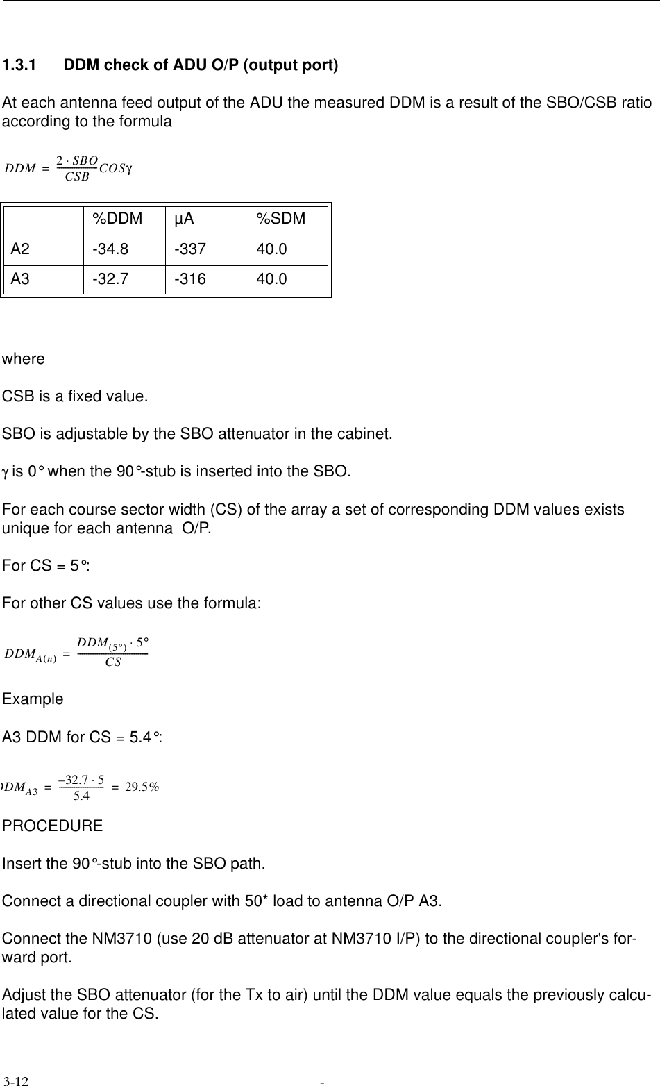 1.3.1 DDM check of ADU O/P (output port)At each antenna feed output of the ADU the measured DDM is a result of the SBO/CSB ratio according to the formulawhereCSB is a fixed value.SBO is adjustable by the SBO attenuator in the cabinet.γ is 0° when the 90°-stub is inserted into the SBO.For each course sector width (CS) of the array a set of corresponding DDM values exists unique for each antenna  O/P.For CS = 5°:For other CS values use the formula:ExampleA3 DDM for CS = 5.4°:PROCEDUREInsert the 90°-stub into the SBO path.Connect a directional coupler with 50* load to antenna O/P A3.Connect the NM3710 (use 20 dB attenuator at NM3710 I/P) to the directional coupler&apos;s for-ward port.Adjust the SBO attenuator (for the Tx to air) until the DDM value equals the previously calcu-lated value for the CS.%DDM µA %SDMA2 -34.8 -337 40.0A3 -32.7 -316 40.0DDM 2SBO⋅CSB-------------------COSγ=DDMAn()DDM 5°()5°⋅CS---------------------------------=DDMA332.7 5⋅–5.4---------------------29.5%==