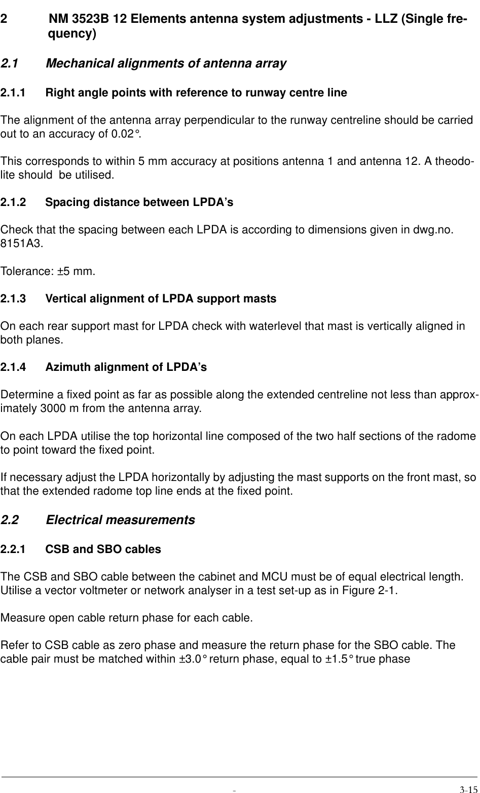  2  NM 3523B 12 Elements antenna system adjustments - LLZ (Single fre-quency)2.1 Mechanical alignments of antenna array2.1.1 Right angle points with reference to runway centre lineThe alignment of the antenna array perpendicular to the runway centreline should be carried out to an accuracy of 0.02°.This corresponds to within 5 mm accuracy at positions antenna 1 and antenna 12. A theodo-lite should  be utilised.2.1.2 Spacing distance between LPDA’sCheck that the spacing between each LPDA is according to dimensions given in dwg.no. 8151A3.Tolerance: ±5 mm.2.1.3 Vertical alignment of LPDA support mastsOn each rear support mast for LPDA check with waterlevel that mast is vertically aligned in both planes.2.1.4 Azimuth alignment of LPDA’sDetermine a fixed point as far as possible along the extended centreline not less than approx-imately 3000 m from the antenna array.On each LPDA utilise the top horizontal line composed of the two half sections of the radome to point toward the fixed point.If necessary adjust the LPDA horizontally by adjusting the mast supports on the front mast, so that the extended radome top line ends at the fixed point.2.2 Electrical measurements2.2.1 CSB and SBO cablesThe CSB and SBO cable between the cabinet and MCU must be of equal electrical length. Utilise a vector voltmeter or network analyser in a test set-up as in Figure 2-1.Measure open cable return phase for each cable.Refer to CSB cable as zero phase and measure the return phase for the SBO cable. The cable pair must be matched within ±3.0° return phase, equal to ±1.5° true phase