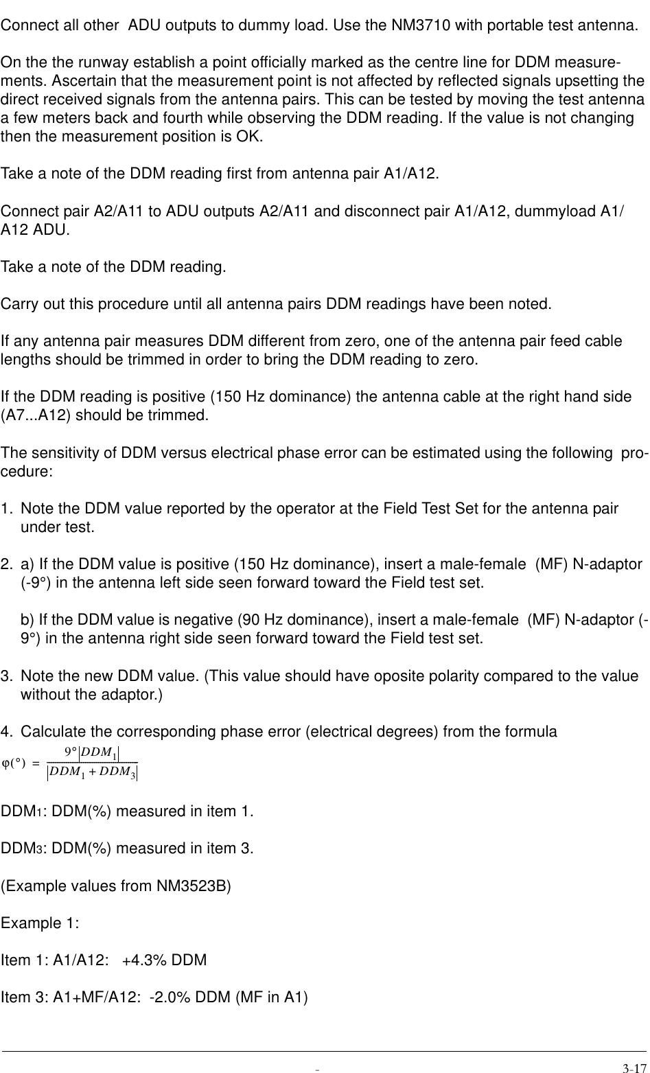  Connect all other  ADU outputs to dummy load. Use the NM3710 with portable test antenna.On the the runway establish a point officially marked as the centre line for DDM measure-ments. Ascertain that the measurement point is not affected by reflected signals upsetting the direct received signals from the antenna pairs. This can be tested by moving the test antenna a few meters back and fourth while observing the DDM reading. If the value is not changing  then the measurement position is OK.Take a note of the DDM reading first from antenna pair A1/A12.Connect pair A2/A11 to ADU outputs A2/A11 and disconnect pair A1/A12, dummyload A1/A12 ADU.Take a note of the DDM reading.Carry out this procedure until all antenna pairs DDM readings have been noted.If any antenna pair measures DDM different from zero, one of the antenna pair feed cable lengths should be trimmed in order to bring the DDM reading to zero.If the DDM reading is positive (150 Hz dominance) the antenna cable at the right hand side (A7...A12) should be trimmed.The sensitivity of DDM versus electrical phase error can be estimated using the following  pro-cedure:1. Note the DDM value reported by the operator at the Field Test Set for the antenna pair under test. 2. a) If the DDM value is positive (150 Hz dominance), insert a male-female  (MF) N-adaptor (-9°) in the antenna left side seen forward toward the Field test set.b) If the DDM value is negative (90 Hz dominance), insert a male-female  (MF) N-adaptor (-9°) in the antenna right side seen forward toward the Field test set.3. Note the new DDM value. (This value should have oposite polarity compared to the value without the adaptor.)4. Calculate the corresponding phase error (electrical degrees) from the formula DDM1: DDM(%) measured in item 1.DDM3: DDM(%) measured in item 3.(Example values from NM3523B)Example 1:Item 1: A1/A12:   +4.3% DDMItem 3: A1+MF/A12:  -2.0% DDM (MF in A1)ϕ°() 9°DDM1DDM1DDM3+-------------------------------------------=