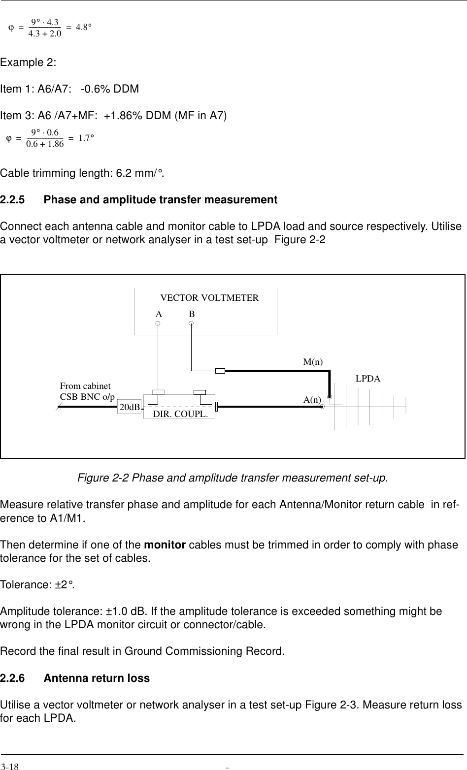 Example 2:Item 1: A6/A7:   -0.6% DDMItem 3: A6 /A7+MF:  +1.86% DDM (MF in A7)Cable trimming length: 6.2 mm/°.2.2.5 Phase and amplitude transfer measurementConnect each antenna cable and monitor cable to LPDA load and source respectively. Utilise a vector voltmeter or network analyser in a test set-up  Figure 2-2Figure 2-2 Phase and amplitude transfer measurement set-up.Measure relative transfer phase and amplitude for each Antenna/Monitor return cable  in ref-erence to A1/M1.Then determine if one of the monitor cables must be trimmed in order to comply with phase tolerance for the set of cables.Tolerance: ±2°.Amplitude tolerance: ±1.0 dB. If the amplitude tolerance is exceeded something might be wrong in the LPDA monitor circuit or connector/cable.Record the final result in Ground Commissioning Record.2.2.6 Antenna return lossUtilise a vector voltmeter or network analyser in a test set-up Figure 2-3. Measure return loss for each LPDA.ϕ9°4.3⋅4.3 2.0+---------------------4.8°==ϕ9°0.6⋅0.6 1.86+------------------------1.7°==20dBABVECTOR VOLTMETERA(n)M(n)From cabinetCSB BNC o/pLPDADIR. COUPL.