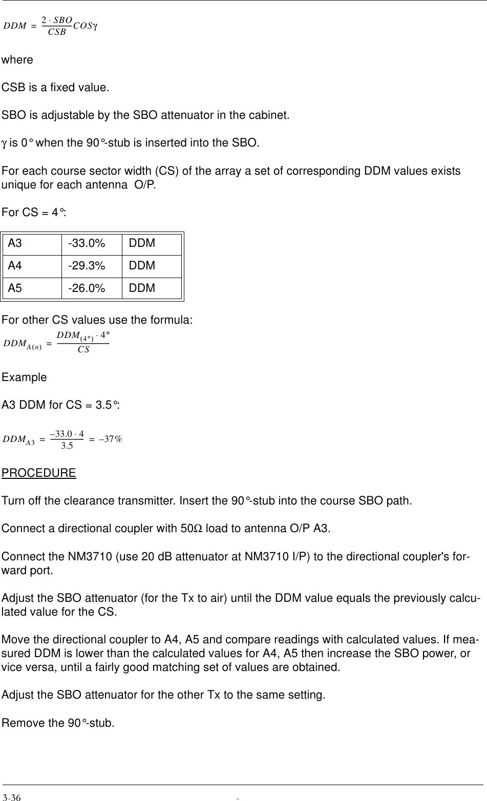 whereCSB is a fixed value.SBO is adjustable by the SBO attenuator in the cabinet.γ is 0° when the 90°-stub is inserted into the SBO.For each course sector width (CS) of the array a set of corresponding DDM values exists unique for each antenna  O/P.For CS = 4°:For other CS values use the formula:ExampleA3 DDM for CS = 3.5°:PROCEDURETurn off the clearance transmitter. Insert the 90°-stub into the course SBO path. Connect a directional coupler with 50Ω load to antenna O/P A3.Connect the NM3710 (use 20 dB attenuator at NM3710 I/P) to the directional coupler&apos;s for-ward port.Adjust the SBO attenuator (for the Tx to air) until the DDM value equals the previously calcu-lated value for the CS.Move the directional coupler to A4, A5 and compare readings with calculated values. If mea-sured DDM is lower than the calculated values for A4, A5 then increase the SBO power, or vice versa, until a fairly good matching set of values are obtained.Adjust the SBO attenuator for the other Tx to the same setting.Remove the 90°-stub.A3 -33.0% DDMA4 -29.3% DDMA5 -26.0% DDMDDM 2SBO⋅CSB-------------------COSγ=DDMAn()DDM 4°()4°⋅CS---------------------------------=DDMA333.0 4⋅–3.5---------------------37%–==