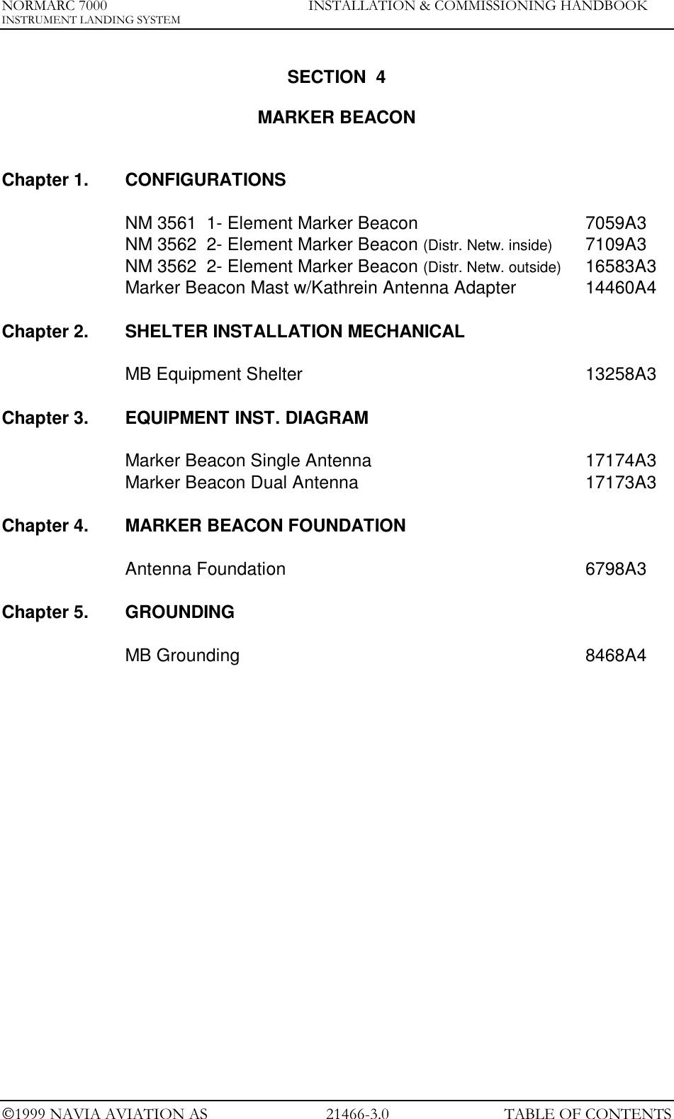 NORMARC 7000 INSTALLATION &amp; COMMISSIONING HANDBOOKINSTRUMENT LANDING SYSTEM1999 NAVIA AVIATION AS 21466-3.0 TABLE OF CONTENTSSECTION  4MARKER BEACONChapter 1. CONFIGURATIONSNM 3561  1- Element Marker Beacon 7059A3NM 3562  2- Element Marker Beacon (Distr. Netw. inside) 7109A3NM 3562  2- Element Marker Beacon (Distr. Netw. outside) 16583A3Marker Beacon Mast w/Kathrein Antenna Adapter 14460A4Chapter 2. SHELTER INSTALLATION MECHANICALMB Equipment Shelter 13258A3Chapter 3. EQUIPMENT INST. DIAGRAMMarker Beacon Single Antenna 17174A3Marker Beacon Dual Antenna 17173A3Chapter 4. MARKER BEACON FOUNDATIONAntenna Foundation 6798A3Chapter 5. GROUNDINGMB Grounding 8468A4