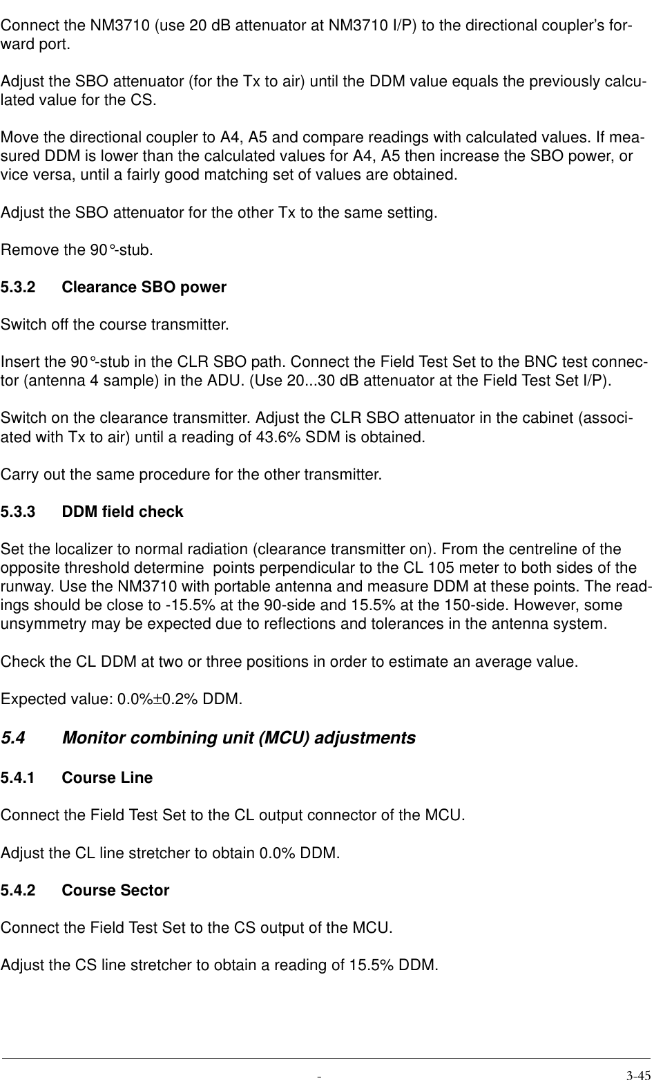  Connect the NM3710 (use 20 dB attenuator at NM3710 I/P) to the directional coupler’s for-ward port.Adjust the SBO attenuator (for the Tx to air) until the DDM value equals the previously calcu-lated value for the CS.Move the directional coupler to A4, A5 and compare readings with calculated values. If mea-sured DDM is lower than the calculated values for A4, A5 then increase the SBO power, or vice versa, until a fairly good matching set of values are obtained.Adjust the SBO attenuator for the other Tx to the same setting.Remove the 90°-stub.5.3.2 Clearance SBO powerSwitch off the course transmitter.Insert the 90°-stub in the CLR SBO path. Connect the Field Test Set to the BNC test connec-tor (antenna 4 sample) in the ADU. (Use 20...30 dB attenuator at the Field Test Set I/P).Switch on the clearance transmitter. Adjust the CLR SBO attenuator in the cabinet (associ-ated with Tx to air) until a reading of 43.6% SDM is obtained.Carry out the same procedure for the other transmitter.5.3.3 DDM field checkSet the localizer to normal radiation (clearance transmitter on). From the centreline of the opposite threshold determine  points perpendicular to the CL 105 meter to both sides of the runway. Use the NM3710 with portable antenna and measure DDM at these points. The read-ings should be close to -15.5% at the 90-side and 15.5% at the 150-side. However, some unsymmetry may be expected due to reflections and tolerances in the antenna system.Check the CL DDM at two or three positions in order to estimate an average value.Expected value: 0.0%±0.2% DDM.5.4 Monitor combining unit (MCU) adjustments5.4.1 Course LineConnect the Field Test Set to the CL output connector of the MCU.Adjust the CL line stretcher to obtain 0.0% DDM.5.4.2 Course SectorConnect the Field Test Set to the CS output of the MCU.Adjust the CS line stretcher to obtain a reading of 15.5% DDM.