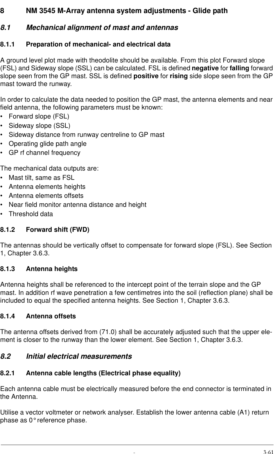  8 NM 3545 M-Array antenna system adjustments - Glide path8.1 Mechanical alignment of mast and antennas8.1.1 Preparation of mechanical- and electrical dataA ground level plot made with theodolite should be available. From this plot Forward slope (FSL) and Sideway slope (SSL) can be calculated. FSL is defined negative for falling forward slope seen from the GP mast. SSL is defined positive for rising side slope seen from the GP mast toward the runway.In order to calculate the data needed to position the GP mast, the antenna elements and near field antenna, the following parameters must be known:• Forward slope (FSL)• Sideway slope (SSL)• Sideway distance from runway centreline to GP mast• Operating glide path angle• GP rf channel frequencyThe mechanical data outputs are:• Mast tilt, same as FSL• Antenna elements heights• Antenna elements offsets• Near field monitor antenna distance and height• Threshold data8.1.2 Forward shift (FWD)The antennas should be vertically offset to compensate for forward slope (FSL). See Section 1, Chapter 3.6.3.8.1.3 Antenna heightsAntenna heights shall be referenced to the intercept point of the terrain slope and the GP mast. In addition rf wave penetration a few centimetres into the soil (reflection plane) shall be included to equal the specified antenna heights. See Section 1, Chapter 3.6.3.8.1.4 Antenna offsetsThe antenna offsets derived from (71.0) shall be accurately adjusted such that the upper ele-ment is closer to the runway than the lower element. See Section 1, Chapter 3.6.3.8.2 Initial electrical measurements8.2.1 Antenna cable lengths (Electrical phase equality)Each antenna cable must be electrically measured before the end connector is terminated in the Antenna.Utilise a vector voltmeter or network analyser. Establish the lower antenna cable (A1) return phase as 0° reference phase.