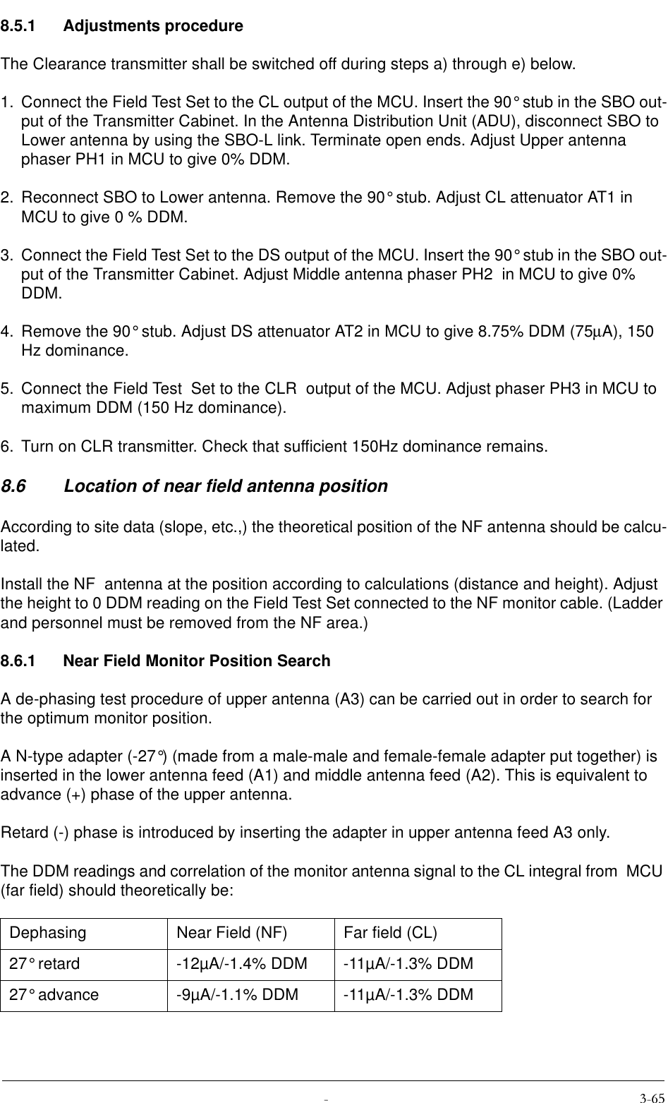  8.5.1 Adjustments procedureThe Clearance transmitter shall be switched off during steps a) through e) below.1. Connect the Field Test Set to the CL output of the MCU. Insert the 90° stub in the SBO out-put of the Transmitter Cabinet. In the Antenna Distribution Unit (ADU), disconnect SBO to Lower antenna by using the SBO-L link. Terminate open ends. Adjust Upper antenna phaser PH1 in MCU to give 0% DDM.2. Reconnect SBO to Lower antenna. Remove the 90° stub. Adjust CL attenuator AT1 in MCU to give 0 % DDM.3. Connect the Field Test Set to the DS output of the MCU. Insert the 90° stub in the SBO out-put of the Transmitter Cabinet. Adjust Middle antenna phaser PH2  in MCU to give 0% DDM.4. Remove the 90° stub. Adjust DS attenuator AT2 in MCU to give 8.75% DDM (75µA), 150 Hz dominance.5. Connect the Field Test  Set to the CLR  output of the MCU. Adjust phaser PH3 in MCU to maximum DDM (150 Hz dominance).6. Turn on CLR transmitter. Check that sufficient 150Hz dominance remains.8.6 Location of near field antenna positionAccording to site data (slope, etc.,) the theoretical position of the NF antenna should be calcu-lated.Install the NF  antenna at the position according to calculations (distance and height). Adjust the height to 0 DDM reading on the Field Test Set connected to the NF monitor cable. (Ladder and personnel must be removed from the NF area.) 8.6.1 Near Field Monitor Position SearchA de-phasing test procedure of upper antenna (A3) can be carried out in order to search for the optimum monitor position.A N-type adapter (-27°) (made from a male-male and female-female adapter put together) is inserted in the lower antenna feed (A1) and middle antenna feed (A2). This is equivalent to advance (+) phase of the upper antenna.Retard (-) phase is introduced by inserting the adapter in upper antenna feed A3 only.The DDM readings and correlation of the monitor antenna signal to the CL integral from  MCU (far field) should theoretically be:Dephasing Near Field (NF) Far field (CL)27° retard -12µA/-1.4% DDM -11µA/-1.3% DDM27° advance -9µA/-1.1% DDM -11µA/-1.3% DDM