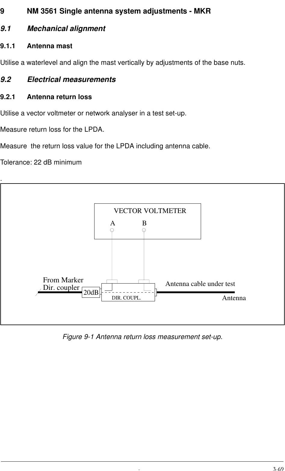  9 NM 3561 Single antenna system adjustments - MKR9.1 Mechanical alignment9.1.1 Antenna mastUtilise a waterlevel and align the mast vertically by adjustments of the base nuts.9.2 Electrical measurements9.2.1 Antenna return lossUtilise a vector voltmeter or network analyser in a test set-up. Measure return loss for the LPDA.Measure  the return loss value for the LPDA including antenna cable.Tolerance: 22 dB minimum.Figure 9-1 Antenna return loss measurement set-up.20dBABVECTOR VOLTMETERDIR. COUPL.Antenna cable under testAntennaFrom MarkerDir. coupler