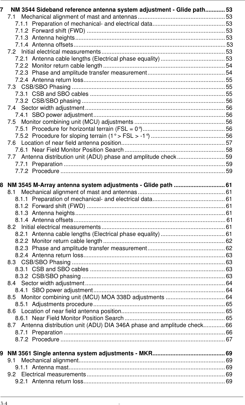 7   NM 3544 Sideband reference antenna system adjustment - Glide path............537.1 Mechanical alignment of mast and antennas.....................................................537.1.1 Preparation of mechanical- and electrical data............................................ 537.1.2 Forward shift (FWD) ....................................................................................537.1.3 Antenna heights...........................................................................................537.1.4 Antenna offsets............................................................................................537.2 Initial electrical measurements........................................................................... 537.2.1 Antenna cable lengths (Electrical phase equality).......................................537.2.2 Monitor return cable length.......................................................................... 547.2.3 Phase and amplitude transfer measurement............................................... 547.2.4 Antenna return loss......................................................................................557.3 CSB/SBO Phasing .............................................................................................557.3.1 CSB and SBO cables ..................................................................................557.3.2 CSB/SBO phasing .......................................................................................567.4 Sector width adjustment.....................................................................................567.4.1 SBO power adjustment................................................................................567.5 Monitor combining unit (MCU) adjustments ....................................................... 567.5.1 Procedure for horizontal terrain (FSL = 0°).................................................. 567.5.2 Procedure for sloping terrain (1° &gt; FSL &gt; -1°) .............................................567.6 Location of near field antenna position............................................................... 577.6.1 Near Field Monitor Position Search ............................................................. 587.7 Antenna distribution unit (ADU) phase and amplitude check.............................597.7.1 Preparation ..................................................................................................597.7.2 Procedure ....................................................................................................598 NM 3545 M-Array antenna system adjustments - Glide path ...............................618.1 Mechanical alignment of mast and antennas.....................................................618.1.1 Preparation of mechanical- and electrical data............................................ 618.1.2 Forward shift (FWD) ....................................................................................618.1.3 Antenna heights...........................................................................................618.1.4 Antenna offsets............................................................................................618.2 Initial electrical measurements........................................................................... 618.2.1 Antenna cable lengths (Electrical phase equality).......................................618.2.2 Monitor return cable length.......................................................................... 628.2.3 Phase and amplitude transfer measurement............................................... 628.2.4 Antenna return loss......................................................................................638.3 CSB/SBO Phasing .............................................................................................638.3.1 CSB and SBO cables ..................................................................................638.3.2 CSB/SBO phasing .......................................................................................638.4 Sector width adjustment.....................................................................................648.4.1 SBO power adjustment................................................................................648.5 Monitor combining unit (MCU) MOA 338D adjustments ....................................648.5.1 Adjustments procedure................................................................................ 658.6 Location of near field antenna position............................................................... 658.6.1 Near Field Monitor Position Search ............................................................. 658.7 Antenna distribution unit (ADU) DIA 346A phase and amplitude check.............668.7.1 Preparation ..................................................................................................668.7.2 Procedure ....................................................................................................679 NM 3561 Single antenna system adjustments - MKR............................................699.1 Mechanical alignment.........................................................................................699.1.1 Antenna mast............................................................................................... 699.2 Electrical measurements....................................................................................699.2.1 Antenna return loss......................................................................................69