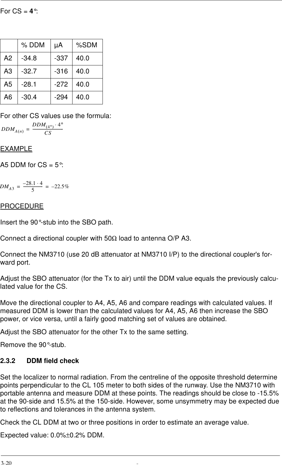 For CS = 4°:For other CS values use the formula:EXAMPLEA5 DDM for CS = 5°:PROCEDUREInsert the 90°-stub into the SBO path.Connect a directional coupler with 50Ω load to antenna O/P A3.Connect the NM3710 (use 20 dB attenuator at NM3710 I/P) to the directional coupler&apos;s for-ward port.Adjust the SBO attenuator (for the Tx to air) until the DDM value equals the previously calcu-lated value for the CS.Move the directional coupler to A4, A5, A6 and compare readings with calculated values. If measured DDM is lower than the calculated values for A4, A5, A6 then increase the SBO power, or vice versa, until a fairly good matching set of values are obtained.Adjust the SBO attenuator for the other Tx to the same setting.Remove the 90°-stub.2.3.2 DDM field checkSet the localizer to normal radiation. From the centreline of the opposite threshold determine  points perpendicular to the CL 105 meter to both sides of the runway. Use the NM3710 with portable antenna and measure DDM at these points. The readings should be close to -15.5% at the 90-side and 15.5% at the 150-side. However, some unsymmetry may be expected due to reflections and tolerances in the antenna system.Check the CL DDM at two or three positions in order to estimate an average value.Expected value: 0.0%±0.2% DDM.% DDM µA %SDMA2 -34.8 -337 40.0A3 -32.7 -316 40.0A5 -28.1 -272 40.0A6 -30.4 -294 40.0DDMAn()DDM 4°()4°⋅CS---------------------------------=DMA328.1 4⋅–5---------------------22.5%–==