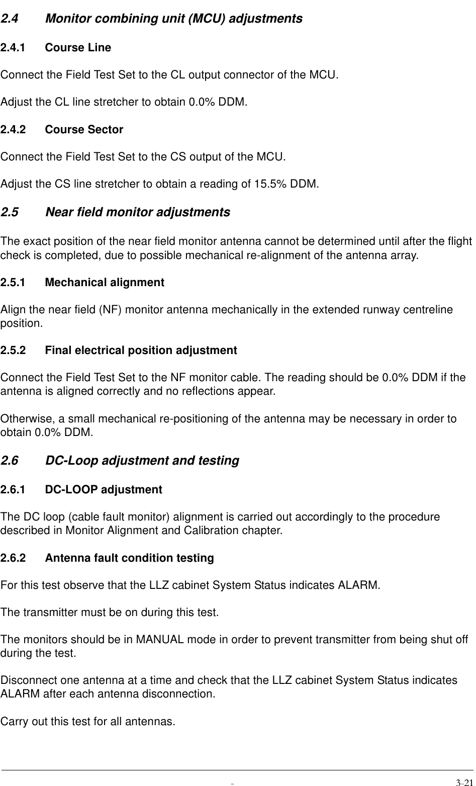  2.4 Monitor combining unit (MCU) adjustments2.4.1 Course LineConnect the Field Test Set to the CL output connector of the MCU.Adjust the CL line stretcher to obtain 0.0% DDM.2.4.2 Course SectorConnect the Field Test Set to the CS output of the MCU.Adjust the CS line stretcher to obtain a reading of 15.5% DDM.2.5 Near field monitor adjustmentsThe exact position of the near field monitor antenna cannot be determined until after the flight check is completed, due to possible mechanical re-alignment of the antenna array.2.5.1 Mechanical alignmentAlign the near field (NF) monitor antenna mechanically in the extended runway centreline position.2.5.2 Final electrical position adjustmentConnect the Field Test Set to the NF monitor cable. The reading should be 0.0% DDM if the antenna is aligned correctly and no reflections appear.Otherwise, a small mechanical re-positioning of the antenna may be necessary in order to obtain 0.0% DDM.2.6 DC-Loop adjustment and testing2.6.1 DC-LOOP adjustmentThe DC loop (cable fault monitor) alignment is carried out accordingly to the procedure described in Monitor Alignment and Calibration chapter.2.6.2 Antenna fault condition testingFor this test observe that the LLZ cabinet System Status indicates ALARM.The transmitter must be on during this test.The monitors should be in MANUAL mode in order to prevent transmitter from being shut off during the test.Disconnect one antenna at a time and check that the LLZ cabinet System Status indicates ALARM after each antenna disconnection.Carry out this test for all antennas.