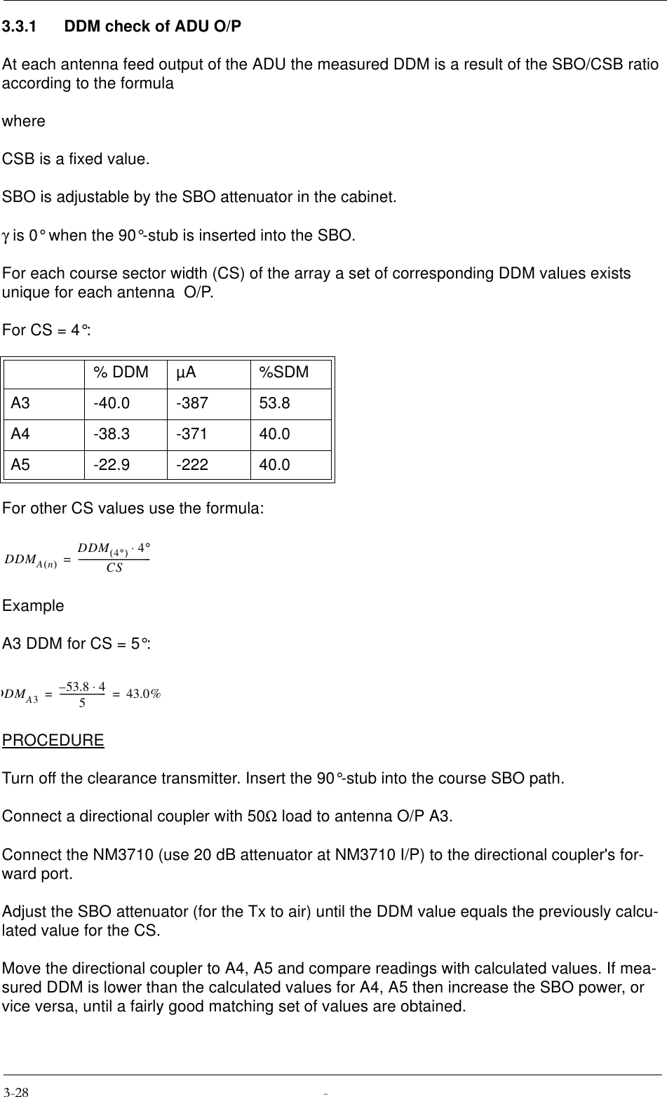 3.3.1 DDM check of ADU O/PAt each antenna feed output of the ADU the measured DDM is a result of the SBO/CSB ratio according to the formulawhereCSB is a fixed value.SBO is adjustable by the SBO attenuator in the cabinet.γ is 0° when the 90°-stub is inserted into the SBO.For each course sector width (CS) of the array a set of corresponding DDM values exists unique for each antenna  O/P.For CS = 4°:For other CS values use the formula:ExampleA3 DDM for CS = 5°:PROCEDURETurn off the clearance transmitter. Insert the 90°-stub into the course SBO path. Connect a directional coupler with 50Ω load to antenna O/P A3.Connect the NM3710 (use 20 dB attenuator at NM3710 I/P) to the directional coupler&apos;s for-ward port.Adjust the SBO attenuator (for the Tx to air) until the DDM value equals the previously calcu-lated value for the CS.Move the directional coupler to A4, A5 and compare readings with calculated values. If mea-sured DDM is lower than the calculated values for A4, A5 then increase the SBO power, or vice versa, until a fairly good matching set of values are obtained.% DDM µA %SDMA3 -40.0 -387 53.8A4 -38.3 -371 40.0A5 -22.9 -222 40.0DDMAn()DDM 4°()4°⋅CS---------------------------------=DDMA353.8 4⋅–5---------------------43.0%==