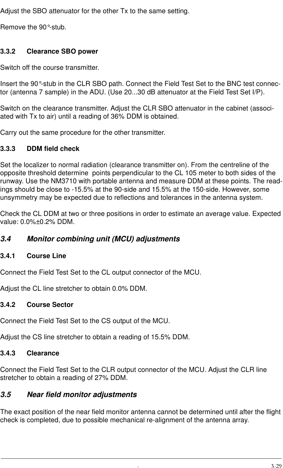  Adjust the SBO attenuator for the other Tx to the same setting.Remove the 90°-stub.3.3.2 Clearance SBO powerSwitch off the course transmitter.Insert the 90°-stub in the CLR SBO path. Connect the Field Test Set to the BNC test connec-tor (antenna 7 sample) in the ADU. (Use 20...30 dB attenuator at the Field Test Set I/P).Switch on the clearance transmitter. Adjust the CLR SBO attenuator in the cabinet (associ-ated with Tx to air) until a reading of 36% DDM is obtained.Carry out the same procedure for the other transmitter.3.3.3 DDM field checkSet the localizer to normal radiation (clearance transmitter on). From the centreline of the opposite threshold determine  points perpendicular to the CL 105 meter to both sides of the runway. Use the NM3710 with portable antenna and measure DDM at these points. The read-ings should be close to -15.5% at the 90-side and 15.5% at the 150-side. However, some unsymmetry may be expected due to reflections and tolerances in the antenna system.Check the CL DDM at two or three positions in order to estimate an average value. Expected value: 0.0%±0.2% DDM.3.4 Monitor combining unit (MCU) adjustments3.4.1 Course LineConnect the Field Test Set to the CL output connector of the MCU.Adjust the CL line stretcher to obtain 0.0% DDM.3.4.2 Course SectorConnect the Field Test Set to the CS output of the MCU.Adjust the CS line stretcher to obtain a reading of 15.5% DDM.3.4.3 ClearanceConnect the Field Test Set to the CLR output connector of the MCU. Adjust the CLR line stretcher to obtain a reading of 27% DDM.3.5 Near field monitor adjustmentsThe exact position of the near field monitor antenna cannot be determined until after the flight check is completed, due to possible mechanical re-alignment of the antenna array.