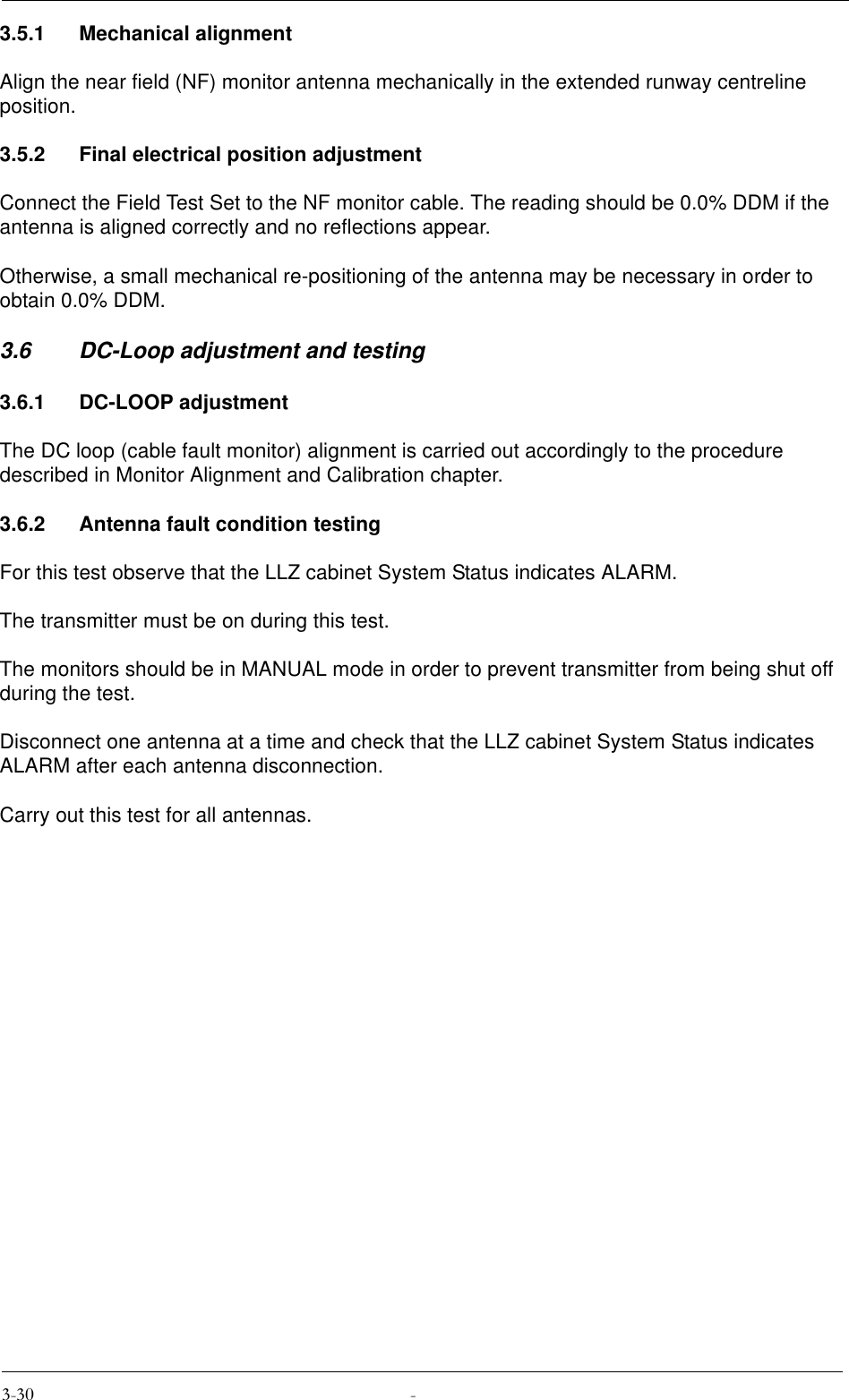 3.5.1 Mechanical alignmentAlign the near field (NF) monitor antenna mechanically in the extended runway centreline position.3.5.2 Final electrical position adjustmentConnect the Field Test Set to the NF monitor cable. The reading should be 0.0% DDM if the antenna is aligned correctly and no reflections appear.Otherwise, a small mechanical re-positioning of the antenna may be necessary in order to obtain 0.0% DDM.3.6 DC-Loop adjustment and testing3.6.1 DC-LOOP adjustmentThe DC loop (cable fault monitor) alignment is carried out accordingly to the procedure described in Monitor Alignment and Calibration chapter.3.6.2 Antenna fault condition testingFor this test observe that the LLZ cabinet System Status indicates ALARM.The transmitter must be on during this test.The monitors should be in MANUAL mode in order to prevent transmitter from being shut off during the test.Disconnect one antenna at a time and check that the LLZ cabinet System Status indicates ALARM after each antenna disconnection.Carry out this test for all antennas.