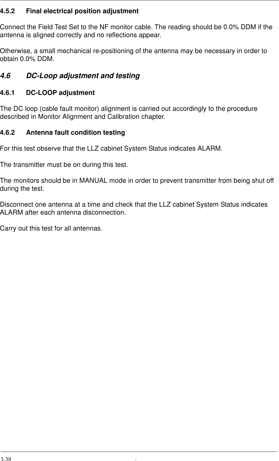 4.5.2 Final electrical position adjustmentConnect the Field Test Set to the NF monitor cable. The reading should be 0.0% DDM if the antenna is aligned correctly and no reflections appear.Otherwise, a small mechanical re-positioning of the antenna may be necessary in order to obtain 0.0% DDM.4.6 DC-Loop adjustment and testing4.6.1 DC-LOOP adjustmentThe DC loop (cable fault monitor) alignment is carried out accordingly to the procedure described in Monitor Alignment and Calibration chapter.4.6.2 Antenna fault condition testingFor this test observe that the LLZ cabinet System Status indicates ALARM.The transmitter must be on during this test.The monitors should be in MANUAL mode in order to prevent transmitter from being shut off during the test.Disconnect one antenna at a time and check that the LLZ cabinet System Status indicates ALARM after each antenna disconnection.Carry out this test for all antennas.
