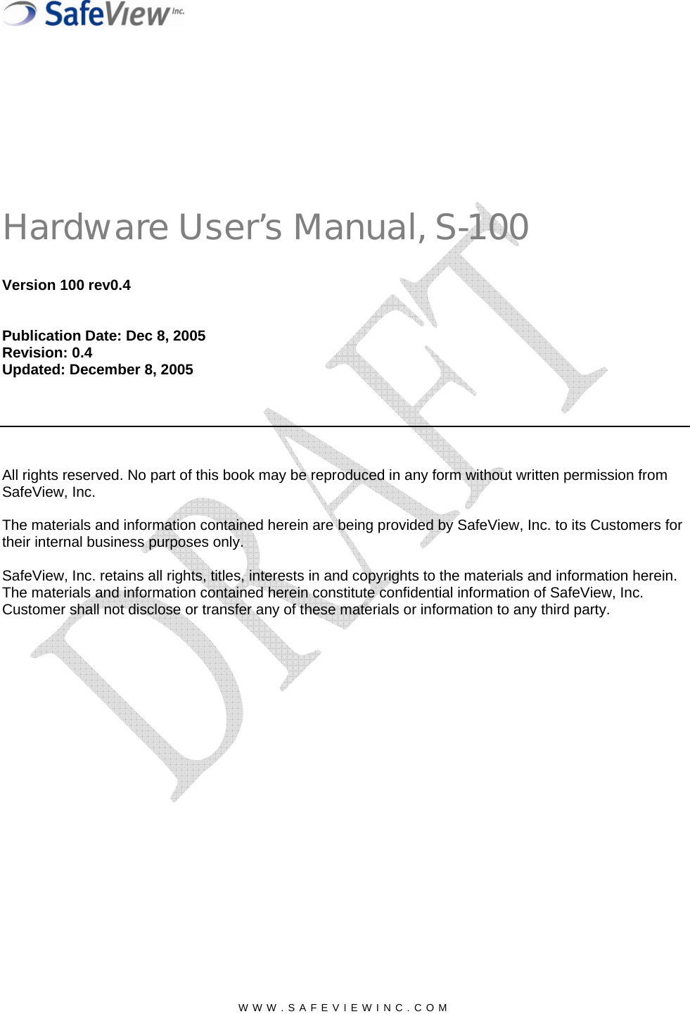  Hardware User&rsquo;s Manual, S-100 Version 100 rev0.4   Publication Date: Dec 8, 2005 Revision: 0.4 Updated: December 8, 2005        All rights reserved. No part of this book may be reproduced in any form without written permission from SafeView, Inc.  The materials and information contained herein are being provided by SafeView, Inc. to its Customers for their internal business purposes only.  SafeView, Inc. retains all rights, titles, interests in and copyrights to the materials and information herein. The materials and information contained herein constitute confidential information of SafeView, Inc.   Customer shall not disclose or transfer any of these materials or information to any third party.     WWW.SAFEVIEWINC.COM  
