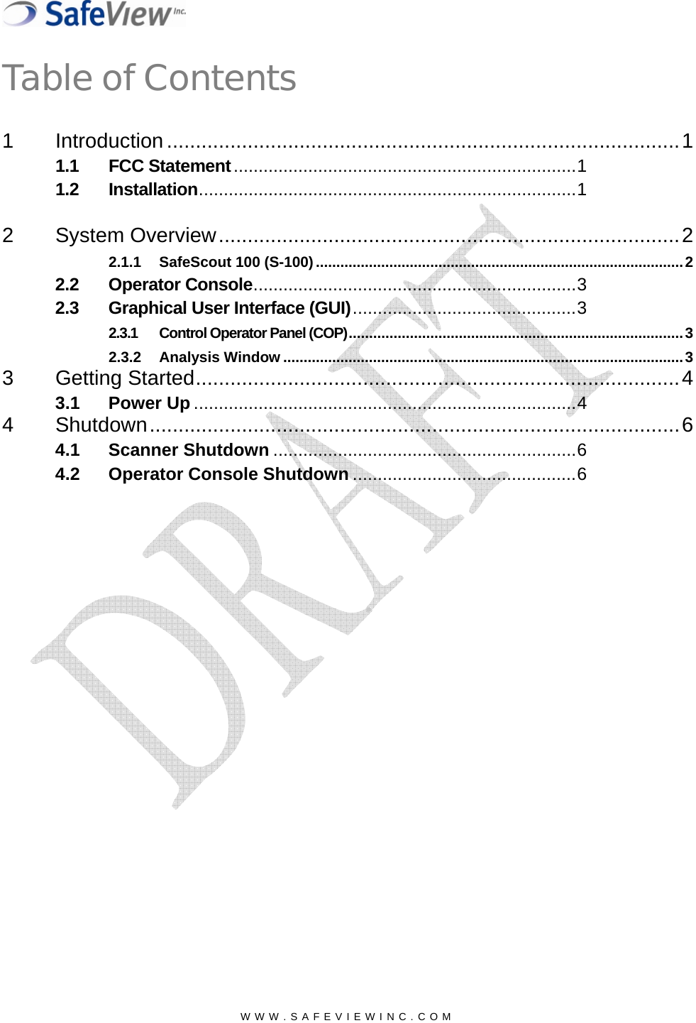  Table of Contents1 Introduction.........................................................................................1 1.1 FCC Statement.....................................................................11.2 Installation............................................................................1  2 System Overview................................................................................2 2.1.1 SafeScout 100 (S-100)..........................................................................................2 2.2 Operator Console.................................................................3 2.3 Graphical User Interface (GUI).............................................3 2.3.1 Control Operator Panel (COP)..................................................................................3 2.3.2 Analysis Window ..................................................................................................3 3 Getting Started....................................................................................4 3.1 Power Up .............................................................................4 4 Shutdown............................................................................................6 4.1 Scanner Shutdown .............................................................6 4.2 Operator Console Shutdown .............................................6  WWW.SAFEVIEWINC.COM  