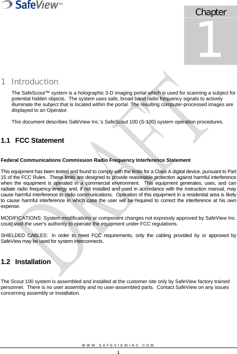   Chapter 1 1 Introduction The SafeScout&trade; system is a holographic 3-D imaging portal which is used for scanning a subject for potential hidden objects.  The system uses safe, broad band radio frequency signals to actively illuminate the subject that is located within the portal. The resulting computer-processed images are displayed to an Operator.    This document describes SafeView Inc.&rsquo;s SafeScout 100 (S-100) system operation procedures.    1.1 FCC Statement  Federal Communications Commission Radio Frequency Interference Statement   This equipment has been tested and found to comply with the limits for a Class A digital device, pursuant to Part 15 of the FCC Rules.  These limits are designed to provide reasonable protection against harmful interference when the equipment is operated in a commercial environment.  This equipment generates, uses, and can radiate radio frequency energy and, if not installed and used in accordance with the instruction manual, may cause harmful interference to radio communications.  Operation of this equipment in a residential area is likely to cause harmful interference in which case the user will be required to correct the interference at his own expense. MODIFICATIONS: System modifications or component changes not expressly approved by SafeView Inc. could void the user's authority to operate the equipment under FCC regulations.   SHIELDED CABLES:  In order to meet FCC requirements, only the cabling provided by or approved by SafeView may be used for system interconnects.  1.2 Installation  The Scout 100 system is assembled and installed at the customer site only by SafeView factory trained personnel.  There is no user assembly and no user-assembled parts.  Contact SafeView on any issues concerning assembly or installation.  WWW.SAFEVIEWINC.COM 1 