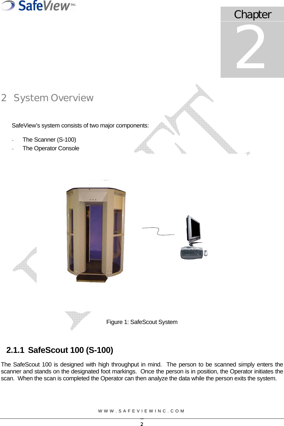  WWW.SAFEVIEWINC.COM   2 System Overview  SafeView&rsquo;s system consists of two major components: -  The Scanner (S-100) -  The Operator Console Chapter 2  Figure 1: SafeScout System  2.1.1  SafeScout 100 (S-100) The SafeScout 100 is designed with high throughput in mind.  The person to be scanned simply enters the scanner and stands on the designated foot markings.  Once the person is in position, the Operator initiates the scan.  When the scan is completed the Operator can then analyze the data while the person exits the system.     2