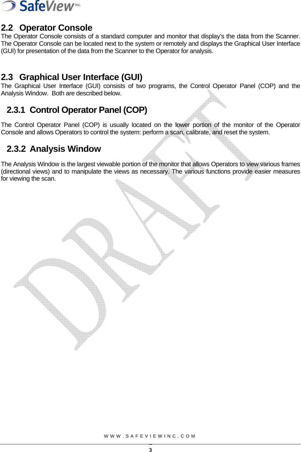  2.2 Operator Console The Operator Console consists of a standard computer and monitor that display&rsquo;s the data from the Scanner.  The Operator Console can be located next to the system or remotely and displays the Graphical User Interface (GUI) for presentation of the data from the Scanner to the Operator for analysis.    2.3  Graphical User Interface (GUI) The Graphical User Interface (GUI) consists of two programs, the Control Operator Panel (COP) and the Analysis Window.  Both are described below. 2.3.1  Control Operator Panel (COP) The Control Operator Panel (COP) is usually located on the lower portion of the monitor of the Operator Console and allows Operators to control the system: perform a scan, calibrate, and reset the system. 2.3.2 Analysis Window The Analysis Window is the largest viewable portion of the monitor that allows Operators to view various frames (directional views) and to manipulate the views as necessary. The various functions provide easier measures for viewing the scan.    WWW.SAFEVIEWINC.COM    3