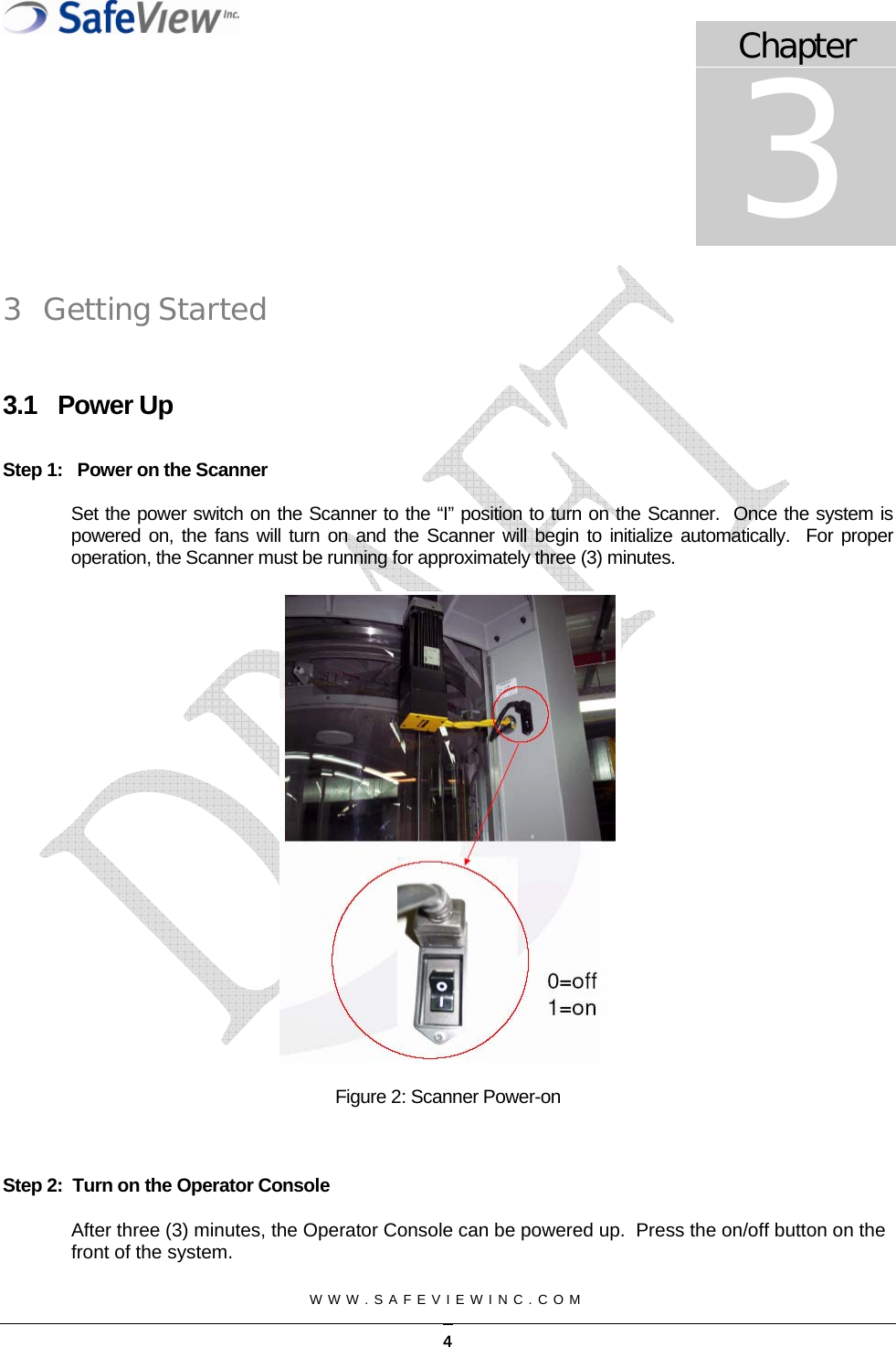 Chapter 3  WWW.SAFEVIEWINC.COM   3 Getting Started  3.1 Power Up  Step 1:   Power on the Scanner  Set the power switch on the Scanner to the &ldquo;I&rdquo; position to turn on the Scanner.  Once the system is powered on, the fans will turn on and the Scanner will begin to initialize automatically.  For proper operation, the Scanner must be running for approximately three (3) minutes.   Figure 2: Scanner Power-on   Step 2:  Turn on the Operator Console After three (3) minutes, the Operator Console can be powered up.  Press the on/off button on the front of the system.   4